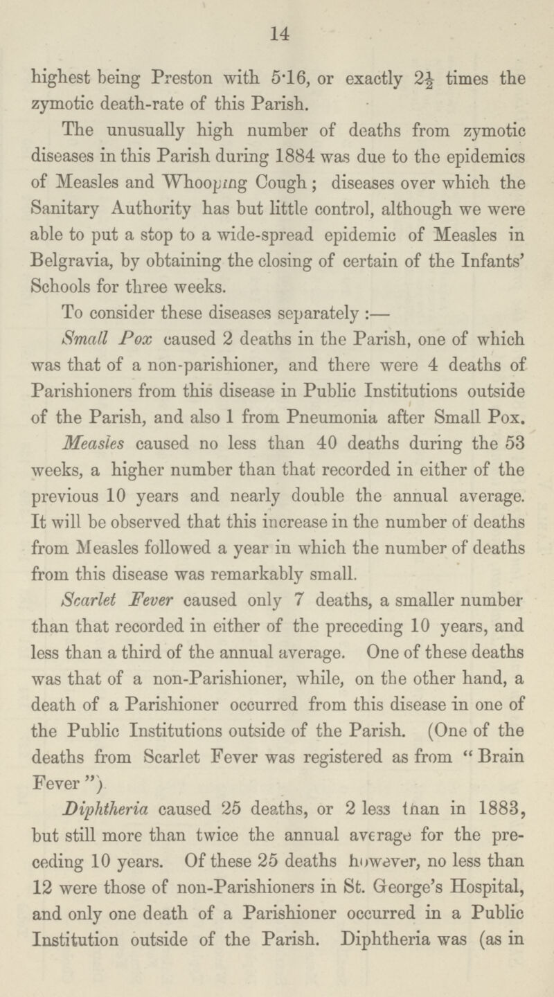 14 highest being Preston with 5.16, or exactly 2½ times the zymotic death-rate of this Parish. The unusually high number of deaths from zymotic diseases in this Parish during 1884 was due to the epidemics of Measles and Whooping Cough; diseases over which the Sanitary Authority has but little control, although we were able to put a stop to a wide-spread epidemic of Measles in Belgravia, by obtaining the closing of certain of the Infants' Schools for three weeks. To consider these diseases separately:— Small Pox caused 2 deaths in the Parish, one of which was that of a non-parishioner, and there were 4 deaths of Parishioners from this disease in Public Institutions outside of the Parish, and also 1 from Pneumonia after Small Pox. Measles caused no less than 40 deaths during the 53 weeks, a higher number than that recorded in either of the previous 10 years and nearly double the annual average. It will be observed that this increase in the number of deaths from Measles followed a year in which the number of deaths from this disease was remarkably small. Scarlet Fever caused only 7 deaths, a smaller number than that recorded in either of the preceding 10 years, and less than a third of the annual average. One of these deaths was that of a non-Parishioner, while, on the other hand, a death of a Parishioner occurred from this disease in one of the Public Institutions outside of the Parish. (One of the deaths from Scarlet Fever was registered as from Brain Fever ) Diphtheria caused 25 deaths, or 2 less tnan in 1883, but still more than twice the annual average for the pre ceding 10 years. Of these 25 deaths however, no less than 12 were those of non-Parishioners in St. George's Hospital, and only one death of a Parishioner occurred in a Public Institution outside of the Parish. Diphtheria was (as in