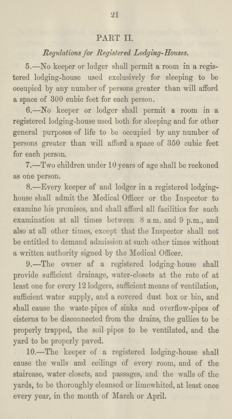 21 PART II. Regulations for Registered Lodging-Houses. 5.—No keeper or lodger shall permit a room in a regis tered lodging-house used exclusively for sleeping to be occupied by any number of persons greater than will afford a space of 300 cubic feet for each person. 6.—No keeper or lodger shall permit a room in a registered lodging-house used both for sleeping and for other general purposes of life to be occupied by any number of persons greater than will afford a space of 350 cubic feet for each person. 7.—Two children under 10 years of age shall be reckoned as one person. 8.—Every keeper of and lodger in a registered lodging house shall admit the Medical Officer or the Inspector to examine his premises, and shall afford all facilities for such examination at all times between 8 a.m. and 9 p.m., and also at all other times, except that the Inspector shall not be entitled to demand admission at such other times without a written authority signed by the Medical Officer. 9.—The owner af a registered lodging house shall provide sufficient drainage, water-closets at the rate of at least one for every 12 lodgers, sufficient means of ventilation, sufficient water supply, and a covered dust box or bin, and shall cause the waste-pipes of sinks and overflow-pipes of cisterns to be disconnected from the drains, the gullies to be properly trapped, the soil pipes to be ventilated, and the yard to be properly paved. 10.—The keeper of a registered lodging-house shall cause the walls and ceilings of every room, and of the staircase, water closets, and passages, and the walls of the yards, to be thoroughly cleansed or limewhited, at least once every year, in the month of March or April.