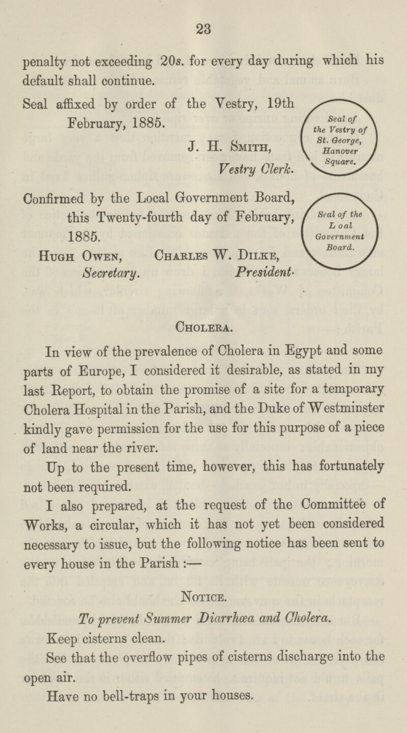 23 penalty not exceeding 20s. for every day during which his default shall continue. Seal affixed by order of the Vestry, 19th February, 1885. J. H. Smith, Vestry Clerk. Seal of the Vestry of St.George, Hanover Square. Confirmed by the Local Government Board, this Twenty-fourth day of February, 1885. Hugh Owen, Charles W. Dilke, Secretary. President. Seal of the L oal Government Board. Cholera. In view of the prevalence of Cholera in Egypt and some parts of Europe, I considered it desirable, as stated in my last Report, to obtain the promise of a site for a temporary Cholera Hospital in the Parish, and the Duke of Westminster kindly gave permission for the use for this purpose of a piece of land near the river. Up to the present time, however, this has fortunately not been required. I also prepared, at the request of the Committee of Works, a circular, which it has not yet been considered necessary to issue, but the following notice has been sent to every house in the Parish:— Notice. To prevent Summer Diarrhœa and Cholera. Keep cisterns clean. See that the overflow pipes of cisterns discharge into the open air. Have no bell-traps in your houses.