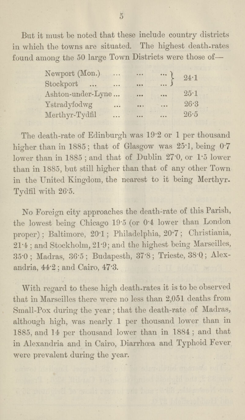 5 But it must be noted that these include country districts in which the towns are situated. The highest death-rates found among the 50 large Town Districts were those of— Newport (Mon.) 24.1 Stockport Ashton-under-Lyne 25.1 Ystradyfodwg 26.3 Merthyr-Tydfil 26.5 The death-rate of Edinburgh was 19.2 or 1 per thousand higher than in 1885; that of Glasgow was 25.1, being 0.7 lower than in 1885; and that of Dublin 27.0, or 1.5 lower than in 1885, but still higher than that of any other Town in the United Kingdom, the nearest to it being Merthyr Tydfil with 26.5. No Foreign city approaches the death-rate of this Parish, the lowest being Chicago 19.5 (or 0.4 lower than London proper); Baltimore, 20.1; Philadelphia, 20.7; Christiania, 21.4; and Stockholm, 21.9; and the highest being Marseilles, 35.0; Madras, 36.5; Budapesth, 37.8; Trieste, 38.0; Alex andria, 44.2; and Cairo, 47.3. With regard to these high death-rates it is to be observed that in Marseilles there were no less than 2,051 deaths from Small-Pox during the year; that the death-rate of Madras, although high, was nearly 1 per thousand lower than in 1885, and 14 per thousand lower than in 1884; and that in Alexandria and in Cairo, Diarrhoea and Typhoid Fever were prevalent during the year.