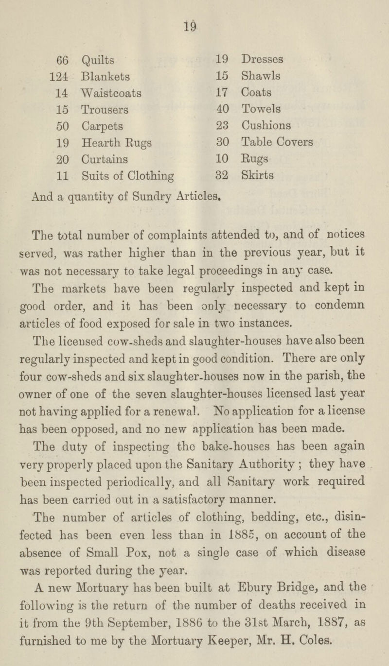 19 66 Quilts 19 Dresses 124 Blankets 15 Shawls 14 Waistcoats 17 Coats 15 Trousers 40 Towels 50 Carpets 23 Cushions 19 Hearth Rugs 30 Table Covers 20 Curtains 10 Rugs 11 Suits of Clothing 32 Skirts And a quantity of Sundry Articles. The total number of complaints attended to, and of notices served, was rather higher than in the previous year, but it was not necessary to take legal proceedings in any case. The markets have been regularly inspected and kept in good order, and it has been only necessary to condemn articles of food exposed for sale in two instances. The licensed cow-sheds and slaughter-houses have also been regularly inspected and kept in good condition. There are only four cow-sheds and six slaughter-houses now in the parish, the owner of one of the seven slaughter-houses licensed last year not having applied for a renewal. No application for a license has been opposed, and no new application has been made. The duty of inspecting the bake-houses has been again very properly placed upon the Sanitary Authority; they have been inspected periodically, and all Sanitary work required has been carried out in a satisfactory manner. The number of articles of clothing, bedding, etc., disin fected has been even less than in 1885, on account of the absence of Small Pox, not a single case of which disease was reported during the year. A new Mortuary has been built at Ebury Bridge, and the following is the return of the number of deaths received in it from the 9th September, 1886 to the 31st March, 1887, as furnished to me by the Mortuary Keeper, Mr. H. Coles.