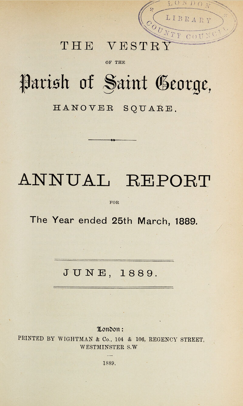 THE VESTRY of the parish of Saint George, HANOVER SQUARE. ANNUAL REPORT for The Year ended 25th March, 1889. JUNE, 1889. London: PRINTED BY WIGHTMAN & Co., 104 & 106, REGENCY STREET, WESTMINSTER S.W 1889,