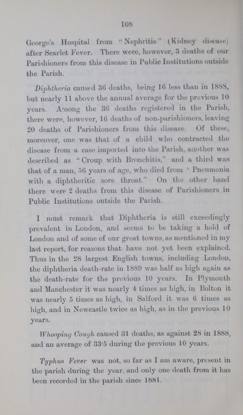 108 George's Hospital from Nephritis (Kidney disease) after Scarlet Fever. There were, however, 3 deaths of our Parishioners from this disease in Public Institutions outside the Parish. Diphtheria caused 36 deaths, being 16 less than in 1888, but nearly 11 above the annual average for the previous 10 years. Among the 36 deaths registered in the Parish, there were, however, 16 deaths of non-parishioners, leaving 20 deaths of Parishioners from this disease. Of these, moreover, one was that of a child who contracted the disease from a case imported into the Parish, another was described as Croup with Bronchitis, and a third was that of a man, 56 years of age, who died from Pneumonia with a diphtheritic sore throat. On the other hand there were 2 deaths from this disease of Parishioners in Public Institutions outside the Parish. I must remark that Diphtheria is still exceedingly prevalent in London, and seems to be taking a hold of London and of some of our great towns, as mentioned in my last report, for reasons that have not yet been explained. Thus in the 28 largest English towns, including London, the diphtheria death-rate in 1889 was half as high again as the death-rate for the previous 10 years. In Plymouth and Manchester it was nearly 4 times as high, in Bolton it was nearly 5 times as high, in Salford it was 6 times as high, and in Newcastle twice as high, as in the previous 10 years. Whooping Cough caused 31 deaths, as against 28 in 1888, and an average of 33.5 during the previous 10 years. Typhus Fever was not, so far as I am aware, present in the parish during the year, and only one death from it has been recorded in the parish since 1881.