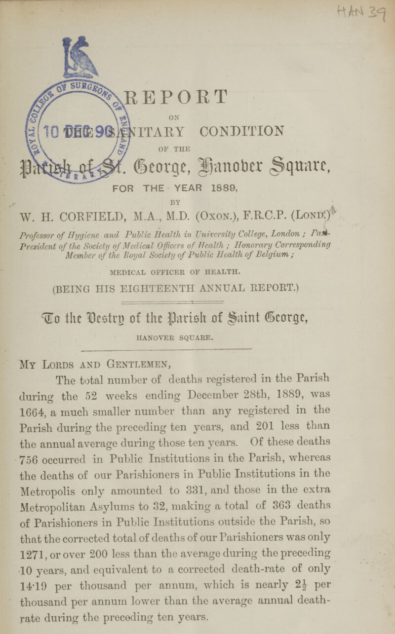 HAN 39 REPORT ON Sanitary condition 0F THE Parish of St. George, Hanover Square, FOR THE YEAR 1889, BY W. H. CORFIELD, M.A., M.D. (Oxon.), F.R.C.P. (LonK) Professor of Hygiene and Public Health in University College, London; Past President of the Society of Medical Officers of Health; Honorary Corresponding Member of the Royal Society of Public Health of Belgium; MEDICAL OFFICER OF HEALTH. (BEING HIS EIGHTEENTH ANNUAL REPORT) To the Vestry of the Parish of Saint George, HANOVER SQUARE. My Lords and Gentlemen, The total number of deaths registered in the Parish during the 52 weeks ending December 28th, 1889, was 1664, a much smaller number than any registered in the Parish during the preceding ten years, and 201 less than the annual average during those ten years. Of these deaths 756 occurred in Public Institutions in the Parish, whereas the deaths of our Parishioners in Public Institutions in the Metropolis only amounted to 331, and those in the extra Metropolitan Asylums to 32, making a total of 363 deaths of Parishioners in Public Institutions outside the Parish, so that the corrected total of deaths of our Parishioners was only 1271, or over 200 less than the average during the preceding 10 years, and equivalent to a corrected death-rate of only 14.19 per thousand per annum, which is nearly 2½ per thousand per annum lower than the average annual death rate during the preceding ten years.