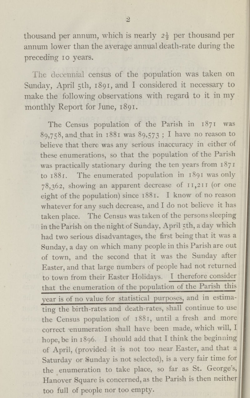 2 thousand per annum, which is nearly 2½ per thousand per annum lower than the average annual death-rate during the preceding 10 years. The decennial census of the population was taken on Sunday, April 5th, 1891, and I considered it necessary to make the following observations with regard to it in my monthly Report for June, 1891. The Census population of the Parish in 1871 was 89,758, and that in 1881 was 89,573 i I have no reason to believe that there was any serious inaccuracy in either of these enumerations, so that the population of the Parish was practically stationary during the ten years from 1871 to 1881. The enumerated population in 1891 was only 78,362, showing an apparent decrease of 11,211 (or one eight of the population) since 1881. I know of no reason whatever for any such decrease, and I do not believe it has taken place. The Census was taken of the persons sleeping in the Parish on the night of Sunday, April 5th, a day which had two serious disadvantages, the first being that it was a Sunday, a day on which many people in this Parish are out of town, and the second that it was the Sunday after Easter, and that large numbers of people had not returned to town from their Easter Holidays. I therefore consider that the enumeration of the population of the Parish this year is of no value for statistical purposes, and in estima ting the birth-rates and death-rates, shall continue to use the Census population of 1881, until a fresh and more correct enumeration shall have been made, which will, I hope,be in 1896. I should add that I think the beginning of April, (provided it is not too near Easter, and that a I Saturday or Sunday is not selected), is a very fair time for I the enumeration to take place, so far as St. George's, I Hanover Square is concerned, as the Parish is then neither I too full of people nor too empty.