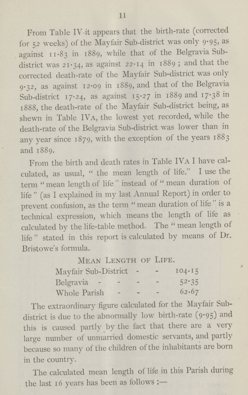 11 From Table IV it appears that the birth-rate (corrected for 52 weeks) of the Mayfair Sub-district was only 9.95, as against 11.83 in 1889, while that of the Belgravia Sub district was 21.34, as against 22.14 in 1889; and that the corrected death-rate of the Mayfair Sub-district was only 9.32, as against 12.09 in 1889, and that of the Belgravia Sub-district 17.24, as against 15.27 in 1889 and 17.38 in 1888, the death-rate of the Mayfair Sub-district being, as shewn in Table IVa, the lowest yet recorded, while the death-rate of the Belgravia Sub-district was lower than in any year since 1879, with the exception of the years 1883 and 1889. From the birth and death rates in Table IVa I have cal culated, as usual, the mean length of life. I use the term mean length of life instead of mean duration of life (as I explained in my last Annual Report) in order to prevent confusion, as the term  mean duration of life is a technical expression, which means the length of life as calculated by the life-table method. The mean length of life  stated in this report is calculated by means of Dr. Bristowe's formula. Mean Length of Life. Mayfair Sub-District 104.15 Belgravia 52.35 Whole Parish - 62.67 The extraordinary figure calculated for the Mayfair Sub district is due to the abnormally low birth-rate (9.95) and this is caused partly by the fact that there are a very large number of unmarried domestic servants, and partly because so many of the children of the inhabitants are born in the country. The calculated mean length of life in this Parish during the last 16 years has been as follows:—