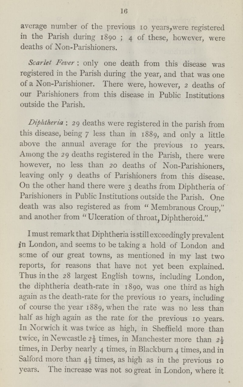 16 average number of the previous 10 years, were registered in the Parish during 1890; 4 of these, however, were deaths of Non-Parishioners. Scarlet Fever: only one death from this disease was registered in the Parish during the year, and that was one of a Non-Parishioner. There were, however, 2 deaths of our Parishioners from this disease in Public Institutions outside the Parish. Diphtheria: 29 deaths were registered in the parish from this disease, being 7 less than in 1889, and only a little above the annual average for the previous 10 years. Among the 29 deaths registered in the Parish, there were however, no less than 20 deaths of Non-Parishioners, leaving only 9 deaths of Parishioners from this disease. On the other hand there were 3 deaths from Diphtheria of Parishioners in Public Institutions outside the Parish. One death was also registered as from Membranous Croup, and another from Ulceration of throat, Diphtheroid. I must remark that Diphtheria is still exceedingly prevalent in London, and seems to be taking a hold of London and some of our great towns, as mentioned in my last two reports, for reasons that have not yet been explained. Thus in the 28 largest English towns, including London, the diphtheria death-rate in 1890, was one third as high again as the death-rate for the previous 10 years, including of course the year 1889, when the rate was no less than half as high again as the rate for the previous 10 years. In Norwich it was twice as high, in Sheffield more than twice, in Newcastle 2½ times, in Manchester more than 2½ times, in Derby nearly 4 times, in Blackburn 4 times, and in Salford more than 4½ times, as high as in the previous 10 years. The increase was not so great in London, where it