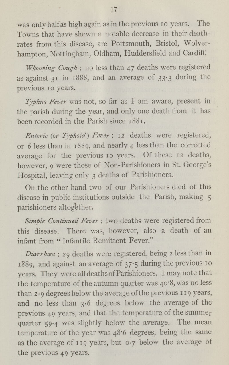 17 was only half as high again as in the previous 10 years. The Towns that have shewn a notable decrease in their death rates from this disease, are Portsmouth, Bristol, Wolver hampton, Nottingham, Oldham, Huddersfield and Cardiff. Whooping Cough: no less than 47 deaths were registered as against 31 in 1888, and an average of 33.3 during the previous 10 years. Typhus Fever was not, so far as I am aware, present in the parish during the year, and only one death from it has been recorded in the Parish since 1881. Enteric (or Typhoid) Fever: 12 deaths were registered, or 6 less than in 1889, and nearly 4 less than the corrected average for the previous 10 years. Of these 12 deaths, however, 9 were those of Non-Parishioners in St. George's Hospital, leaving only 3 deaths of Parishioners. On the other hand two of our Parishioners died of this disease in public institutions outside the Parish, making 5 parishioners altogether. Simple Continued Fever: two deaths were registered from this disease. There was, however, also a death of an infant from Infantile Remittent Fever. Diarrhoea: 29 deaths were registered, being 2 less than in 1889, and against an average of 37.5 during the previous 10 years. They were all deaths of Parishioners. I may note that the temperature of the autumn quarter was 40.8, was no less than 2.9 degrees below the average of the previous 119 years, and no less than 3.6 degrees below the average of the previous 49 years, and that the temperature of the summer quarter 59.4 was slightly below the average. The mean temperature of the year was 48.6 degrees, being the same as the average of 119 years, but 0.7 below the average of the previous 49 years.