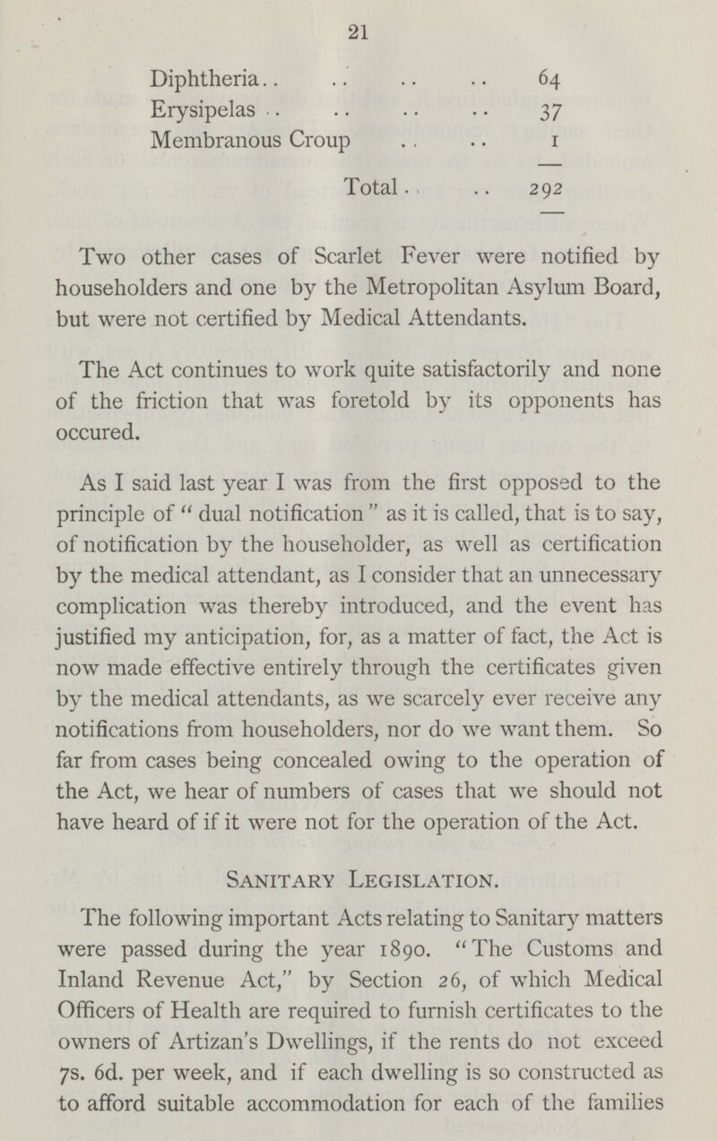 21 Diphtheria 64 Erysipelas 37 Membranous Croup 1 Total 292 Two other cases of Scarlet Fever were notified by householders and one by the Metropolitan Asylum Board, but were not certified by Medical Attendants. The Act continues to work quite satisfactorily and none of the friction that was foretold by its opponents has occured. As I said last year I was from the first opposed to the principle of dual notification as it is called, that is to say, of notification by the householder, as well as certification by the medical attendant, as I consider that an unnecessary complication was thereby introduced, and the event has justified my anticipation, for, as a matter of fact, the Act is now made effective entirely through the certificates given by the medical attendants, as we scarcely ever receive any notifications from householders, nor do we want them. So far from cases being concealed owing to the operation of the Act, we hear of numbers of cases that we should not have heard of if it were not for the operation of the Act. Sanitary Legislation. The following important Acts relating to Sanitary matters were passed during the year 1890. The Customs and Inland Revenue Act, by Section 26, of which Medical Officers of Health are required to furnish certificates to the owners of Artizan's Dwellings, if the rents do not exceed 7s. 6d. per week, and if each dwelling is so constructed as to afford suitable accommodation for each of the families