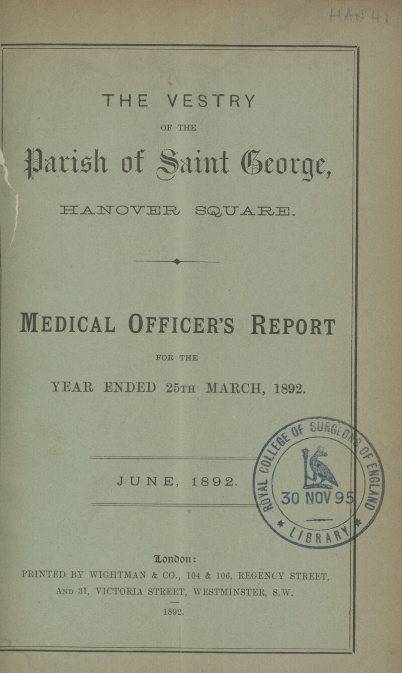 HAN 41 THE VESTRY of the Parish of Saint George, HANOVER SQUARE. Medical Officer's Report FOR THE YEAR ENDED 25th MARCH, 1892. JUNE, 1892. London: printed by wightaian & co., 104 & 106, regency street, and 31, victoria street, westminster, s.w. 1892.