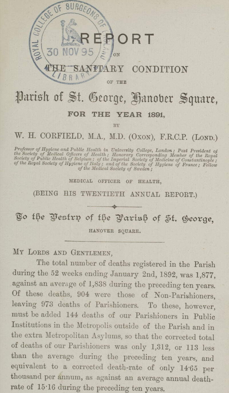 REPORT ON ANITARY CONDITION OF THE Parish of St. George, Hanober Square, FOR THE YEAR 1891, BY W. H. CORFIELD, M.A., M.D. (Oxon), F.R.C.P. (Lond.) Professor of Hygiene and Public Health in University College, London; Past President oj the Society of Medical Officers of Health; Honorary Corresponding Member of the Royal Society of Public Health of Belgium; of the Imperial Society of Medicine of Constantinople; of the Royal Society of Hygiene of Italy; and of the Society of Hygiene of France; Fellow of the Medical Society of Sweden; MEDICAL OFFICER OF HEALTH, (BEING HIS TWENTIETH ANNUAL REPORT.) To the Vestry of the Parish of St. George, HANOVER SQUARE. My Lords and Gentlemen, The total number of deaths registered in the Parish during the 52 weeks ending January 2nd, 1892, was 1,877, against an average of 1,838 during the preceding ten years. Of these deaths, 904 were those of Non-Parishioners, leaving 973 deaths of Parishioners. To these, however, must be added 144 deaths of our Parishioners in Public Institutions in the Metropolis outside of the Parish and in the extra Metropolitan Asylums, so that the corrected total of deaths of our Parishioners was only 1,312, or 113 less than the average during the preceding ten years, and equivalent to a corrected death-rate of only 1465 per thousand per annum, as against an average annual death rate of 15.16 during the preceding ten years.