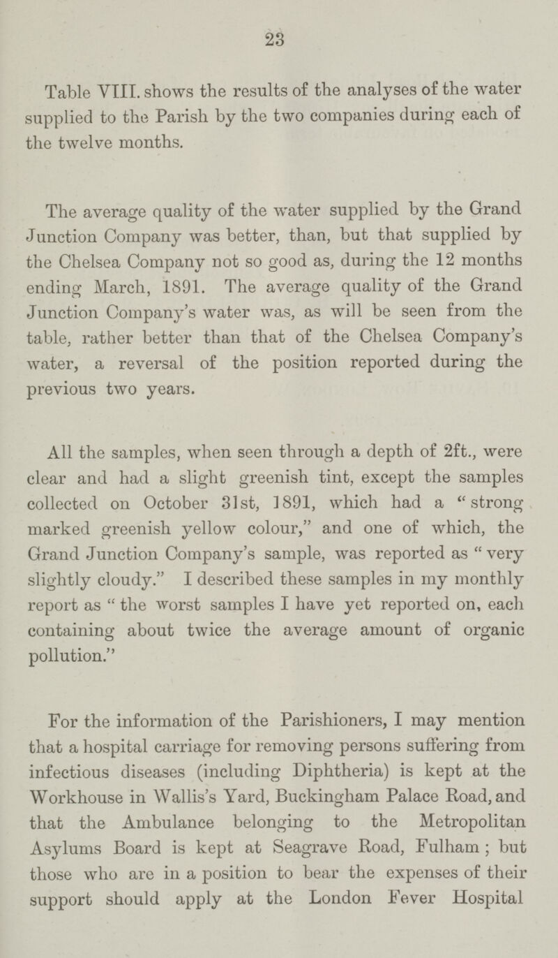 23 Table VIII. shows the results of the analyses of the water supplied to the Parish by the two companies during each of the twelve months. The average quality of the water supplied by the Grand Junction Company was better, than, but that supplied by the Chelsea Company not so good as, during the 12 months ending March, 1891. The average quality of the Grand Junction Company's water was, as will be seen from the table, rather better than that of the Chelsea Company's water, a reversal of the position reported during the previous two years. All the samples, when seen through a depth of 2ft., were clear and had a slight greenish tint, except the samples collected on October 31st, 1891, which had a strong marked greenish yellow colour, and one of which, the Grand Junction Company's sample, was reported as very slightly cloudy. I described these samples in my monthly report as  the worst samples I have yet reported on, each containing about twice the average amount of organic pollution. For the information of the Parishioners, I may mention that a hospital carriage for removing persons suffering from infectious diseases (including Diphtheria) is kept at the Workhouse in Wallis's Yard, Buckingham Palace Road, and that the Ambulance belonging to the Metropolitan Asylums Board is kept at Seagrave Road, Fulham ; but those who are in a position to bear the expenses of their support should apply at the London Fever Hospital