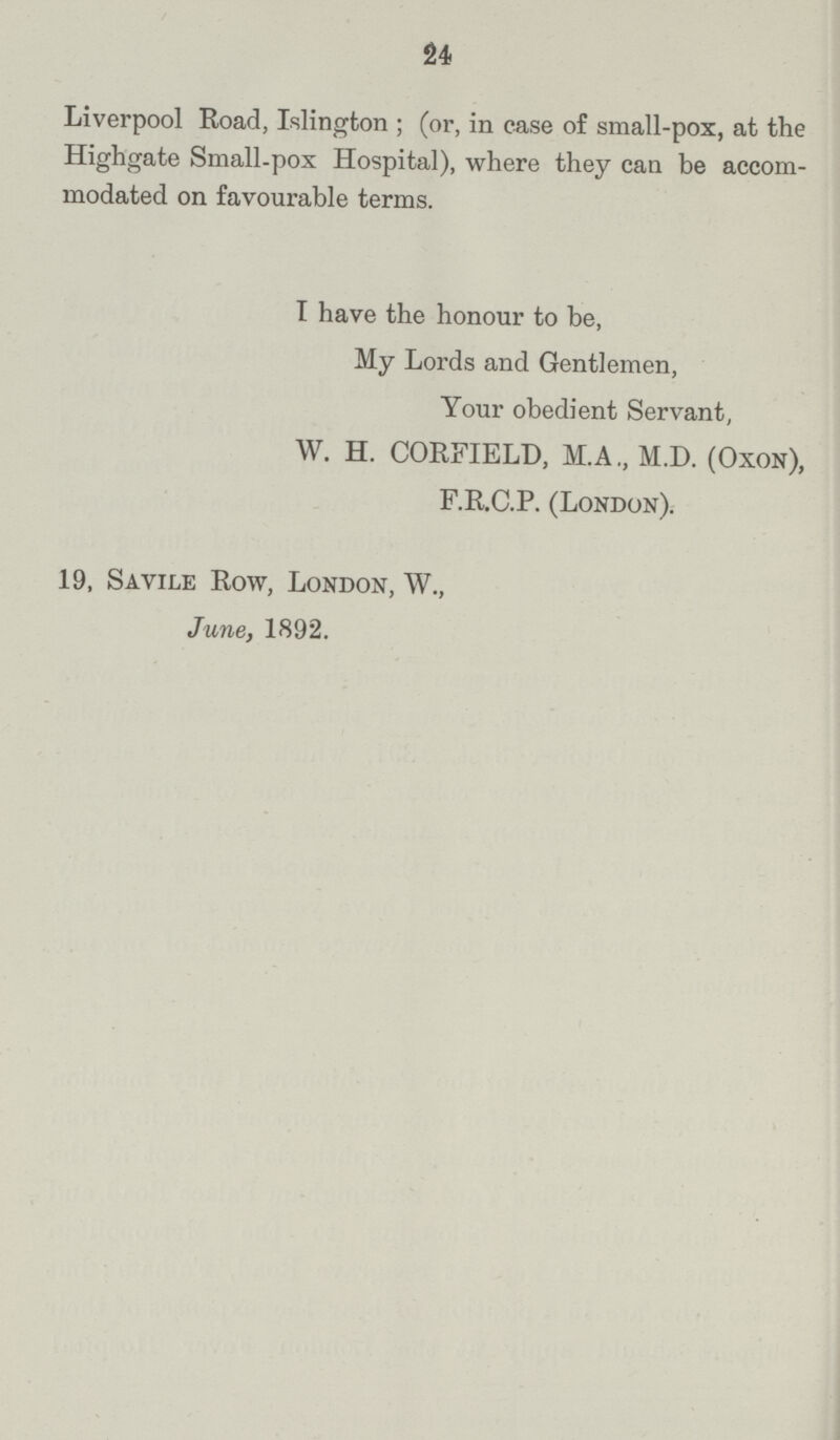 24 Liverpool Road, Islington ; (or, in case of small.pox, at the Highgate Small.pox Hospital), where they can be accom modated on favourable terms. I have the honour to be, My Lords and Gentlemen, Your obedient Servant, W. H. CORFIELD, M.A., M.D. (OXON), F.R.C.P. (London). 19, Savile Row, London, W., June, 1892.