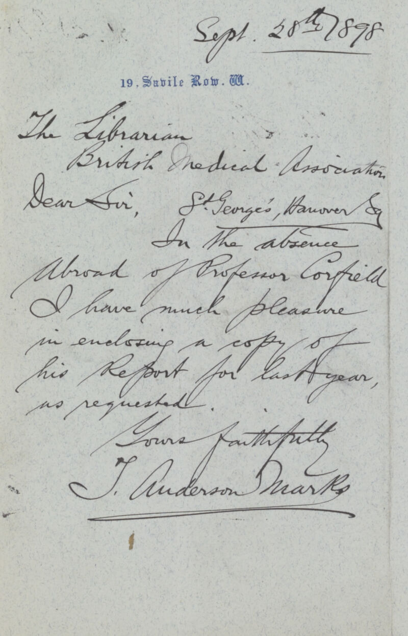 Sept.28th 1898 19,Sabile Row.W. The Librarian British Medical Association Dear sir,St. George's Aamover sg In the absence Abroad of Professor Corfield I have much Pleasure in enclosing a copy of his Report for last year, as requested. Your's faithfully J. Anderson Marks.