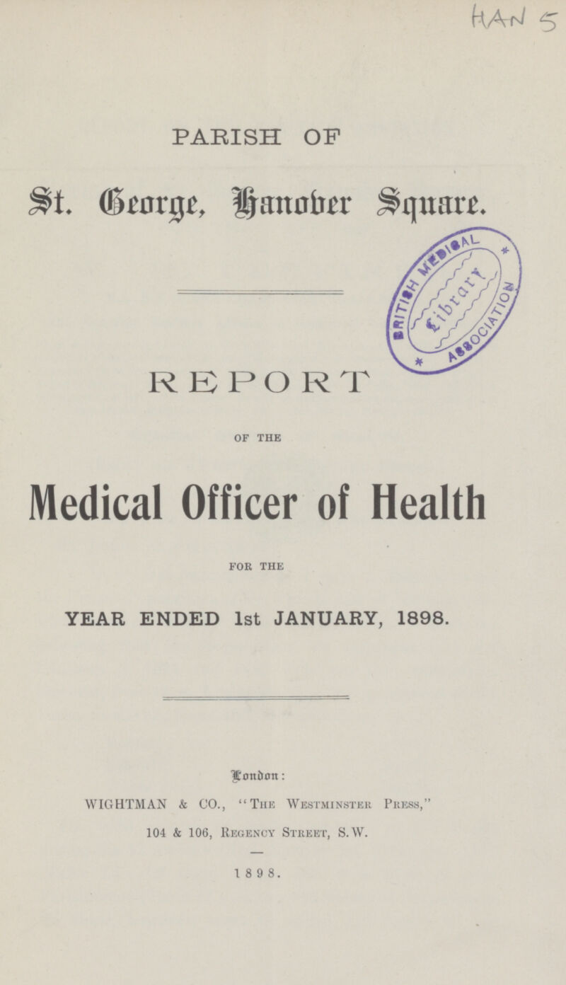HAN 5 PARISH OF St. George, Hanober Sqnare. REPORT of the Medical Officer of Health for the YEAR ENDED 1st JANUARY, 1898. London: WIGHTMAN & CO., The Westminster Press, 104 & 106, Regency Street, S.W. 1 8 9 8.