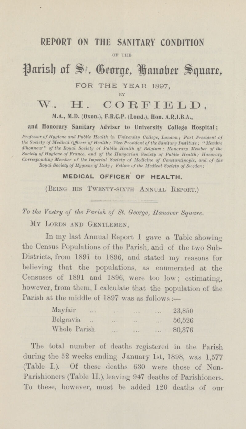 REPORT ON THE SANITARY CONDITION OF THE Parish of St. George, hanober Square, FOR THE YEAR 1897, BY W. H. COHFIELD, M.A., M.D. (Oxon.), F.R.C.P. (Lond.), Hon. A.R.I.B.A., and Honorary Sanitary Adviser to University College Hospital; Professor of Hygiene and Public Health in University College, London; Past President of the Society of Medical Officers of Health; Vice-President of the Sanitary Institute; Membre d'honneur of the Royal Society of Public Health of Belgium; Honorary Member of the Society of Hygiene of France, and of the Hungarian Society of Public Health; Honorary Corresponding Member of the Imperial Society of Medicine of Constantinople, and of the Royal Society of Hygiene of Italy; Fellow of the Medical Society of Sweden; MEDICAL OFFICER OF HEALTH. (Being his Twenty-sixth Annual Report.) To the Vestry of the Parish of St. George, Hanover Square. My Lords and Gentlemen, In my last Annual Report I gave a Table showing the Census Populations of the Parish, and of the two Sub Districts, from 1891 to 1896, and stated my reasons for believing that the populations, as enumerated at the Censuses of 1891 and 1896, were too low; estimating, however, from them, I calculate that the population of the Parish at the middle of 1897 was as follows:— Mayfair 23,850 Belgravia 56,526 Whole Parish 80,376 The total number of deaths registered in the Parish during the 52 weeks ending January 1st, 1898, was 1,577 (Table I.). Of these deaths 630 were those of Non Parishioners (Table II.), leaving 947 deaths of Parishioners. To these, however, must be added 120 deaths of our