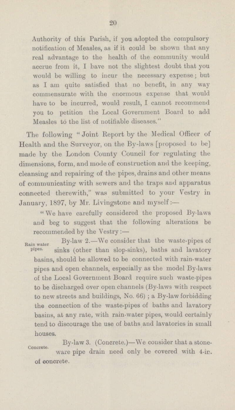 20 Authority of this Parish, if you adopted the compulsory notification of Measles, as if it could be shown that any real advantage to the health of the community would accrue from it, I have not the slightest doubt that you would be willing to incur the necessary expense; but as I am quite satisfied that no benefit, in any way commensurate with the enormous expense that would have to be incurred, would result, I cannot recommend you to petition the Local Government Board to add Measles to the list of notifiable diseases. The following Joint Report by the Medical Officer of Health and the Surveyor, on the By-laws [proposed to be] made by the London County Council for regulating the dimensions, form, and mode of construction and the keeping, cleansing and repairing of the pipes, drains and other means of communicating with sewers and the traps and apparatus connected therewith, was submitted to your Vestry in January, 1897, by Mr. Livingstone and myself:— We have carefully considered the proposed By-laws and beg to suggest that the following alterations be recommended by the Vestry:— Rain water pipes. By-law 2.—We consider that the waste-pipes of sinks (other than slop-sinks), baths and lavatory basins, should be allowed to be connected with rain-water pipes and open channels, especially as the model By-laws of the Local Government Board require such waste-pipes to be discharged over open channels (By-laws with respect to new streets and buildings, No. 66); a By-law forbidding the connection of the waste-pipes of baths and lavatory basins, at any rate, with rain-water pipes, would certainly tend to discourage the use of baths and lavatories in small houses. By-law 3. (Concrete.)—We consider that a stone ware pipe drain need only be covered with 4-in. of concrete.