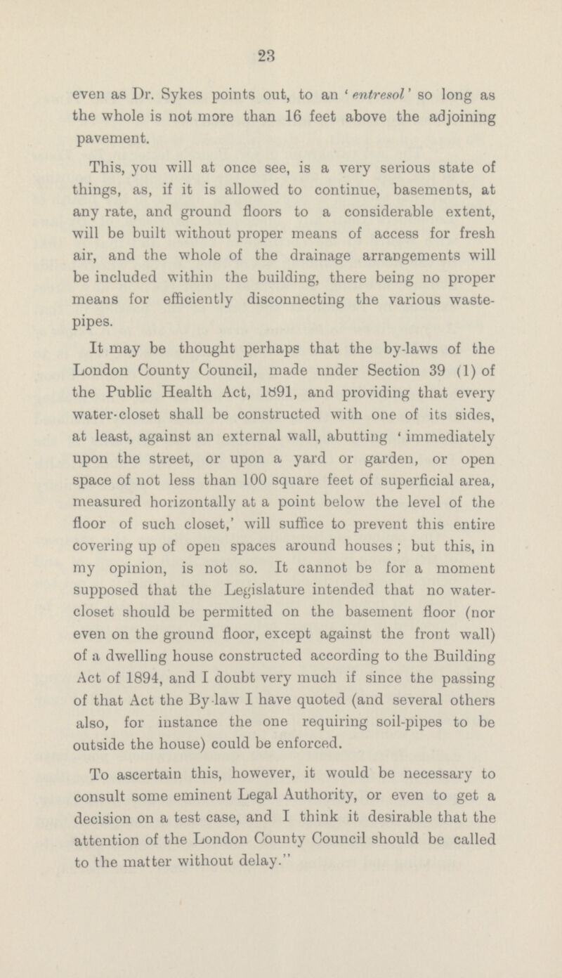 23 even as Dr. Sykes points out, to an 'entresol' so long as the whole is not more than 16 feet above the adjoining pavement. This, you will at once see, is a very serious state of things, as, if it is allowed to continue, basements, at any rate, and ground floors to a considerable extent, will be built without proper means of access for fresh air, and the whole of the drainage arrangements will be included within the building, there being no proper means for efficiently disconnecting the various waste pipes. It may be thought perhaps that the by-laws of the London County Council, made under Section 39 (1) of the Public Health Act, 1891, and providing that every water-closet shall be constructed with one of its sides, at least, against an external wall, abutting 'immediately upon the street, or upon a yard or garden, or open space of not less than 100 square feet of superficial area, measured horizontally at a point below the level of the floor of such closet,' will suffice to prevent this entire covering up of open spaces around houses; but this, in my opinion, is not so. It cannot be for a moment supposed that the Legislature intended that no water closet should be permitted on the basement floor (nor even on the ground floor, except against the front wall) of a dwelling house constructed according to the Building Act of 1894, and I doubt very much if since the passing of that Act the By-law I have quoted (and several others also, for instance the one requiring soil-pipes to be outside the house) could be enforced. To ascertain this, however, it would be necessary to consult some eminent Legal Authority, or even to get a decision on a test case, and I think it desirable that the attention of the London County Council should be called to the matter without delay.