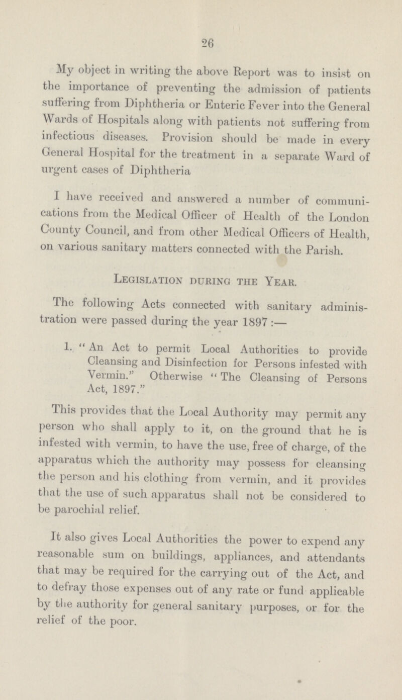 26 My object in writing the above Report was to insist on the importance of preventing the admission of patients suffering from Diphtheria or Enteric Fever into the General Wards of Hospitals along with patients not suffering from infectious diseases. Provision should be made in every General Hospital for the treatment in a separate Ward of urgent cases of Diphtheria I have received and answered a number of communi cations from the Medical Officer of Health of the London County Council, and from other Medical Officers of Health, on various sanitary matters connected with the Parish. Legislation during the Year. The following Acts connected with sanitary adminis tration were passed during the year 1897:— 1. An Act to permit Local Authorities to provide Cleansing and Disinfection for Persons infested with Vermin. Otherwise The Cleansing of Persons Act, 1897. This provides that the Local Authority may permit any person who shall apply to it, on the ground that he is infested with vermin, to have the use, free of charge, of the apparatus which the authority may possess for cleansing the person and his clothing from vermin, and it provides that the use of such apparatus shall not be considered to be parochial relief. It also gives Local Authorities the power to expend any reasonable sum on buildings, appliances, and attendants that may be required for the carrying out of the Act, and to defray those expenses out of any rate or fund applicable by the authority for general sanitary purposes, or for the relief of the poor.