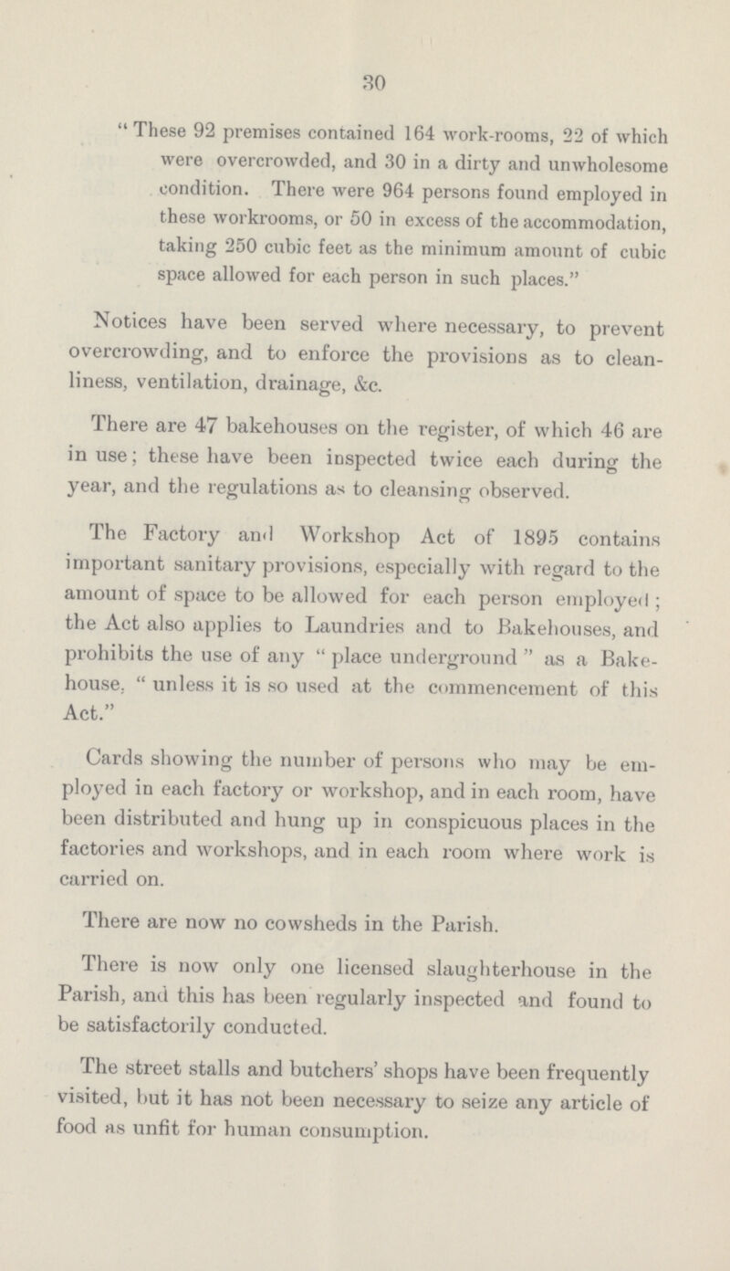30 These 92 premises contained 164 work-rooms, 22 of which were overcrowded, and 30 in a dirty and unwholesome condition. There were 964 persons found employed in these workrooms, or 50 in excess of the accommodation, taking 250 cubic feet as the minimum amount of cubic space allowed for each person in such places. Notices have been served where necessary, to prevent overcrowding, and to enforce the provisions as to clean liness, ventilation, drainage, &c. There are 47 bakehouses on the register, of which 46 are in use; these have been inspected twice each during the year, and the regulations as to cleansing observed. The Factory and Workshop Act of 1895 contains important sanitary provisions, especially with regard to the amount of space to be allowed for each person employed ; the Act also applies to Laundries and to Bakehouses, and prohibits the use of any place underground as a Bake house. unless it is so used at the commencement of this Act. Cards showing the number of persons who may be em ployed in each factory or workshop, and in each room, have been distributed and hung up in conspicuous places in the factories and workshops, and in each room where work is carried on. There are now no cowsheds in the Parish. There is now only one licensed slaughterhouse in the Parish, and this has been regularly inspected and found to be satisfactorily conducted. The street stalls and butchers' shops have been frequently visited, but it has not been necessary to seize any article of food as unfit for human consumption.