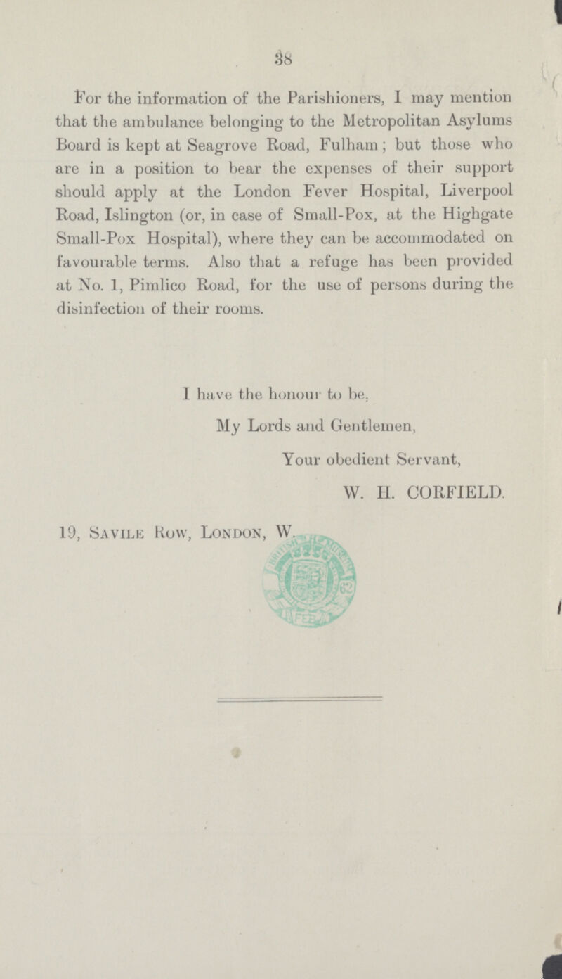 38 For the information of the Parishioners, I may mention that the ambulance belonging to the Metropolitan Asylums Board is kept at Seagrove Road, Fulham; but those who are in a position to bear the expenses of their support should apply at the London Fever Hospital, Liverpool Road, Islington (or, in case of Small-Pox, at the Highgate Small-Pox Hospital), where they can be accommodated on favourable terms. Also that a refuge has been provided at No. 1, Pimlico Road, for the use of persons during the disinfection of their rooms. I have the honour to be, My Lords and Gentlemen, Your obedient Servant, W. H. CORFIELD. 19, Savile Row, London, W.