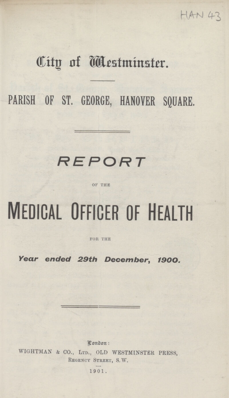 HAN 43 City of Westminster. PARISH OF ST. GEORGE, HANOYER SQUARE. REPORT of the MEDICAL OFFICER OF HEALTH for the Year ended 29th December, 1900. London: WIGHTMAN & CO., Ltd., OLD WESTMINSTER PRESS, Regency Street, S.W. 1901.