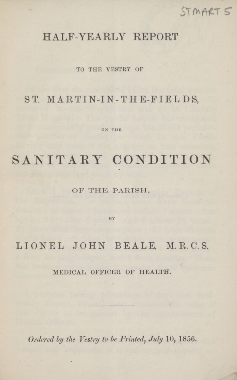 HALF-YEARLY REPORT TO THE VESTRY OF ST MARTIN-IN-THE-FIELDS, on the SANITARY CONDITION OF THE PARISH, by LIONEL JOHN BEALE, M. R. C. S. medical officer of health. Ordered by the Vestry to be Printed, July 10, 1856.