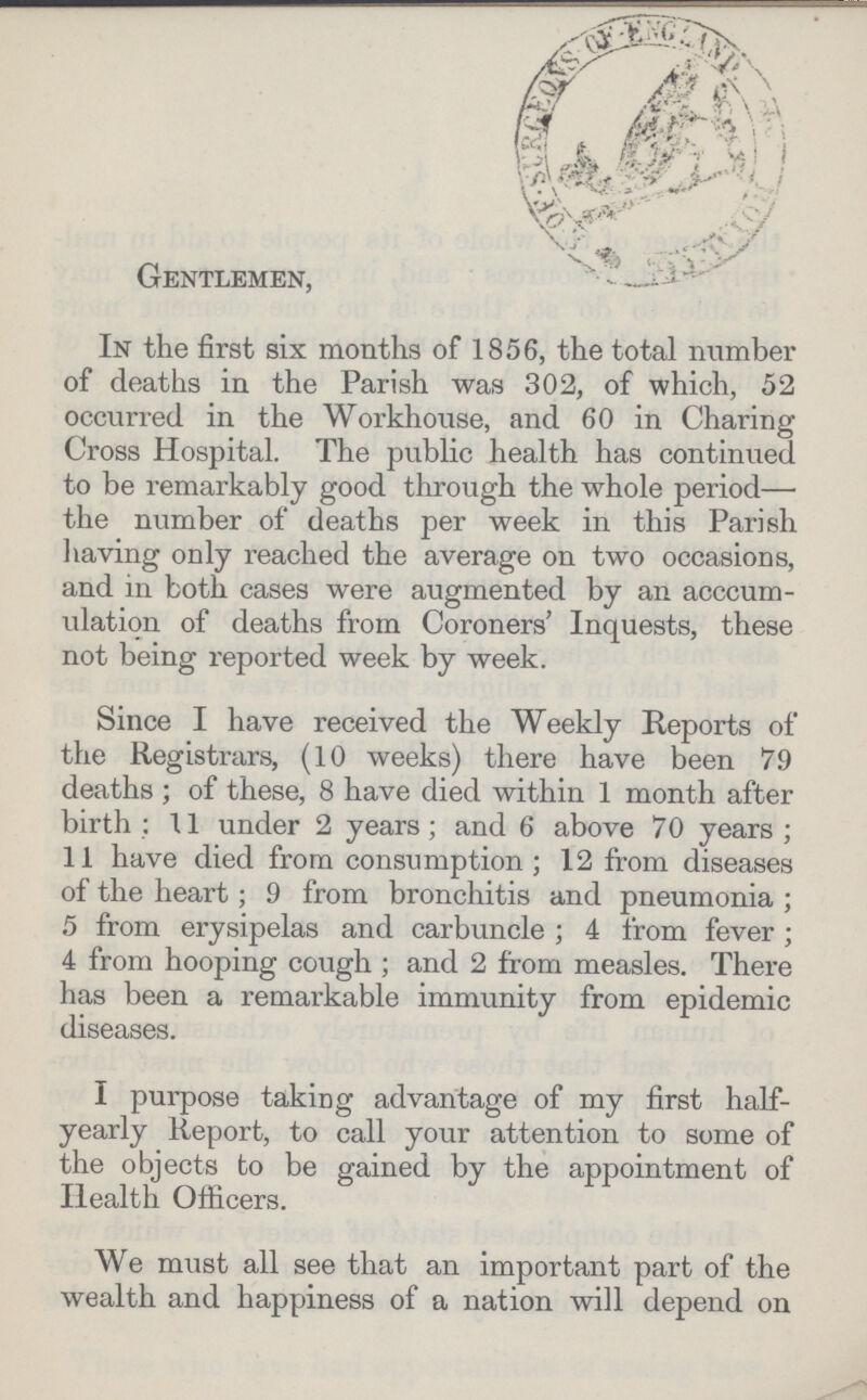 Gentlemen, In the first six months of 1856, the total number of deaths in the Parish was 302, of which, 52 occurred in the Workhouse, and 60 in Charing Cross Hospital. The public health has continued to be remarkably good through the whole period— the number of deaths per week in this Parish having only reached the average on two occasions, and in both cases were augmented by an accum ulation of deaths from Coroners' Inquests, these not being reported week by week. Since I have received the Weekly Reports of the Registrars, (10 weeks) there have been 79 deaths; of these, 8 have died within 1 month after birth: 11 under 2 years; and 6 above 70 years; 11 have died from consumption; 12 from diseases of the heart; 9 from bronchitis and pneumonia; 5 from erysipelas and carbuncle ; 4 from fever; 4 from hooping cough ; and 2 from measles. There has been a remarkable immunity from epidemic diseases. I purpose taking advantage of my first half yearly Report, to call your attention to some of the objects to be gained by the appointment of Health Officers. We must all see that an important part of the wealth and happiness of a nation will depend on