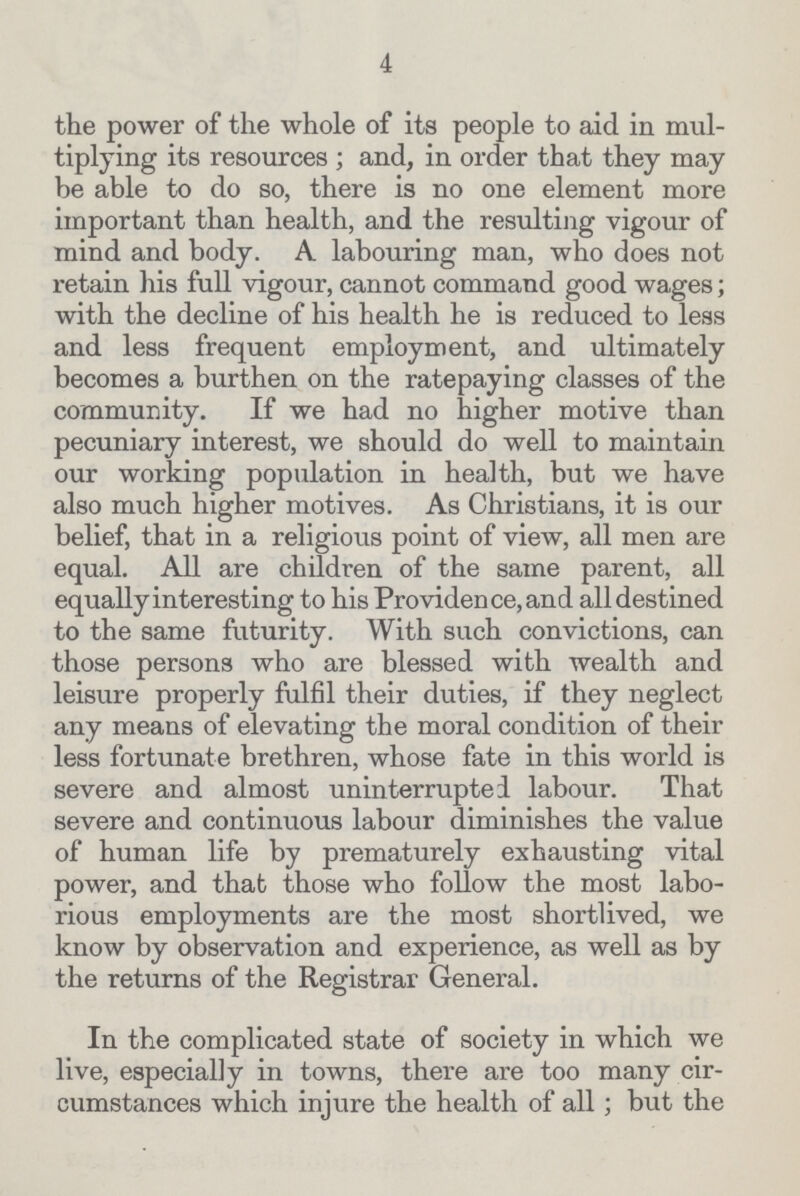 4 the power of the whole of its people to aid in mul tiplying its resources; and, in order that they may be able to do so, there is no one element more important than health, and the resulting vigour of mind and body. A labouring man, who does not retain his full vigour, cannot command good wages; with the decline of his health he is reduced to less and less frequent employment, and ultimately becomes a burthen on the ratepaying classes of the community. If we had no higher motive than pecuniary interest, we should do well to maintain our working population in health, but we have also much higher motives. As Christians, it is our belief, that in a religious point of view, all men are equal. All are children of the same parent, all equally interesting to his Providence, and all destined to the same futurity. With such convictions, can those persons who are blessed with wealth and leisure properly fulfil their duties, if they neglect any means of elevating the moral condition of their less fortunate brethren, whose fate in this world is severe and almost uninterrupted labour. That severe and continuous labour diminishes the value of human life by prematurely exhausting vital power, and that those who follow the most labo rious employments are the most shortlived, we know by observation and experience, as well as by the returns of the Registrar General. In the complicated state of society in which we live, especially in towns, there are too many cir cumstances which injure the health of all; but the