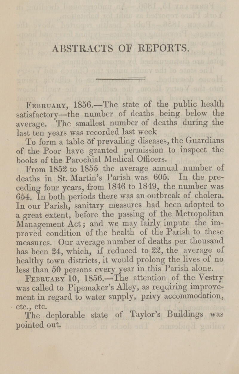 ABSTRACTS OF REPORTS. February, 1856.—The state of the public health satisfactory—the number of deaths being below the average. The smallest number of deaths during the last ten years was recorded last week To form a table 6f prevailing diseases, the Guardians of the Poor have granted permission to inspect the books of the Parochial Medical Officers. From 1852 to 1855 the average annual number of deaths in St. Martin's Parish was 605. In the pre ceding four years, from 1846 to 1849, the number was 654. In both periods there was an outbreak of cholera. In our Parish, sanitary measures had been adopted to a great extent, before the passing of the Metropolitan Management Act; and we may fairly impute the im proved condition of the health of the Parish to these measures. Our average number of deaths per thousand has been 24, which, if reduced to 22, the average of healthy town districts, it would prolong the lives of no less than 50 persons every year in this Parish alone. February 10, 1856.—The attention of the Vestry was called to Pipemaker's Alley, as requiring improve ment in regard to water supply, privy accommodation, etc., etc. The deplorable state of Taylor's Buildings was pointed out.