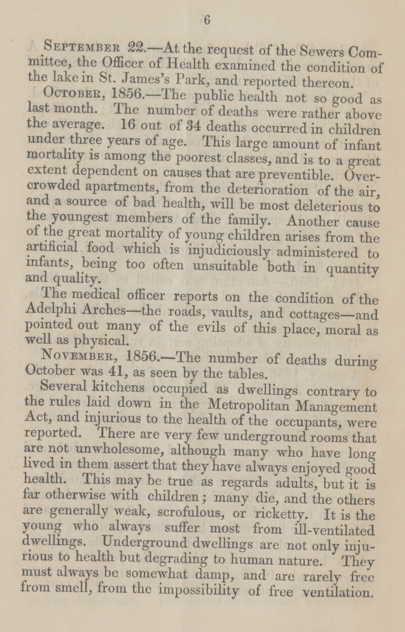 6 September 22.—At the request of the Sewers Com mittee, the Officer of Health examined the condition of the lake in St. James's Park, and reported thereon. October, 1856.—The public health not so good as last month. The number of deaths were rather above the average. 16 out of 34 deaths occurred in children under three years of age. This large amount of infant mortality is among the poorest classes, and is to a great extent dependent on causes that are preventible. Over crowded apartments, from the deterioration of the air, and a source of bad health, will be most deleterious to the youngest members of the family. Another cause of the great mortality of young children arises from the artificial food which is injudiciously administered to infants, being too often unsuitable both in quantity and quality. The medical officer reports on the condition of the Adelphi Arches—the roads, vaults, and cottages—and pointed out many of the evils of this place, moral as well as physical. November, 1856.—The number of deaths during October was 41, as seen by the tables. Several kitchens occupied as dwellings contrary to the rules laid down in the Metropolitan Management Act, and injurious to the health of the occupants, were reported. There are very few underground rooms that are not unwholesome, although many who have long lived in them assert that they have always enjoyed good health. This may be true as regards adults, but it is far otherwise with children; many die, and the others are generally weak, scrofulous, or ricketty. It is the young who always suffer most from ill-ventilated dwellings. Underground dwellings are not only inju rious to health but degrading to human nature. They must always be somewhat damp, and are rarely free from smell, from the impossibility of free ventilation.