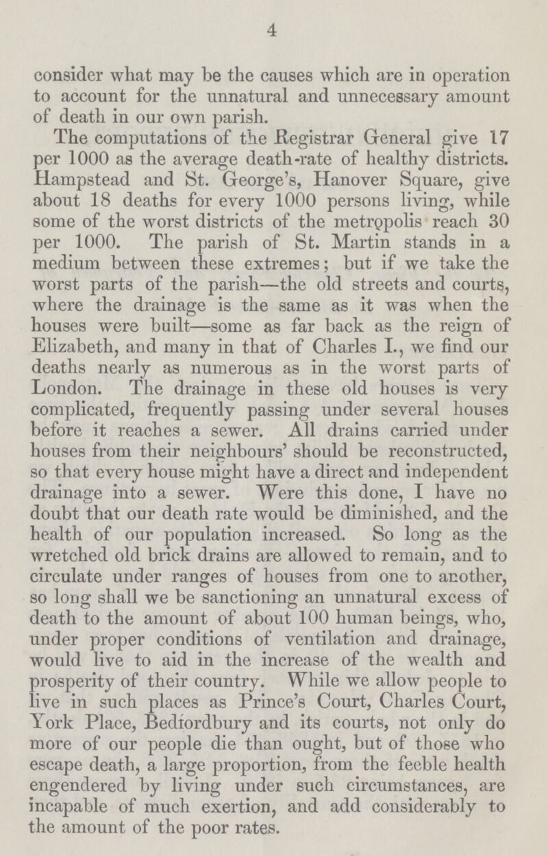 4 consider what may be the causes which are in operation to account for the unnatural and unnecessary amount of death in our own parish. The computations of the Registrar General give 17 per 1000 as the average death-rate of healthy districts. Hampstead and St. George's, Hanover Square, give about 18 deaths for every 1000 persons living, while some of the worst districts of the metropolis reach 30 per 1000. The parish of St. Martin stands in a medium between these extremes; but if we take the worst parts of the parish—the old streets and courts, where the drainage is the same as it was when the houses were built—some as far back as the reign of Elizabeth, and many in that of Charles I., we find our deaths nearly as numerous as in the worst parts of London. The drainage in these old houses is very complicated, frequently passing under several houses before it reaches a sewer. All drains carried under houses from their neighbours' should be reconstructed, so that every house might have a direct and independent drainage into a sewer. Were this done, I have no doubt that our death rate would be diminished, and the health of our population increased. So long as the wretched old brick drains are allowed to remain, and to circulate under ranges of houses from one to another, so long shall we be sanctioning an unnatural excess of death to the amount of about 100 human beings, who, under proper conditions of ventilation and drainage, would live to aid in the increase of the wealth and prosperity of their country. While we allow people to live in such places as Prince's Court, Charles Court, York Place, Bedfordbury and its courts, not only do more of our people die than ought, but of those who escape death, a large proportion, from the feeble health engendered by living under such circumstances, are incapable of much exertion, and add considerably to the amount of the poor rates.