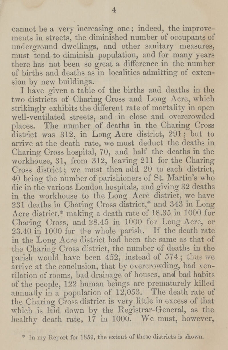 4 cannot be a very increasing one; indeed, the improve ments in streets, the diminished number of occupants of underground dwellings, and other sanitary measures, must tend to diminish population, and for many years there has not been so great a difference in the number of births and deaths as in localities admitting of exten sion by new buildings. I have given a table of the births and deaths in the two districts of Charing Cross and Long Acre, which strikingly exhibits the different rate of mortality in open well-ventilated streets, and in close and overcrowded places. The number of deaths in the Charing Cross district was 312, in Long Acre district, 291; but to arrive at the death rate, we must deduct the deaths in Charing Cross hospital, 70, and half the deaths in the workhouse, 31, from 312, leaving 211 for the Charing Cross district; we must then add 20 to each district, 40 being the number of parishioners of St. Martin's who die in the various London hospitals, and giving 32 deaths in the workhouse to the Long Acre district, we have 231 deaths in Charing Cross district,* and 343 in Long Acre district,* making a death rate of 18.35 in 1000 for Charing Cross, and 28.45 in 1000 for Long Acre, or 23.40 in 1000 for the whole parish. If the death rate in the Long Acre district had been the same as that of the Charing Cross d strict, the number of deaths in the parish would have been 452, instead of 574; thus we arrive at the conclusion, that by overcrowding, bad ven tilation of rooms, bad drainage of houses, and bad habits of the people, 122 human beings are prematurely killed annually in a population of 12,053. The death rate of the Charing Cross district is very little in excess of that which is laid down by the Registrar-General, as the healthy death rate, 17 in 1000. We must, however, *In my Report for 1859, the extent of these districts is shown.
