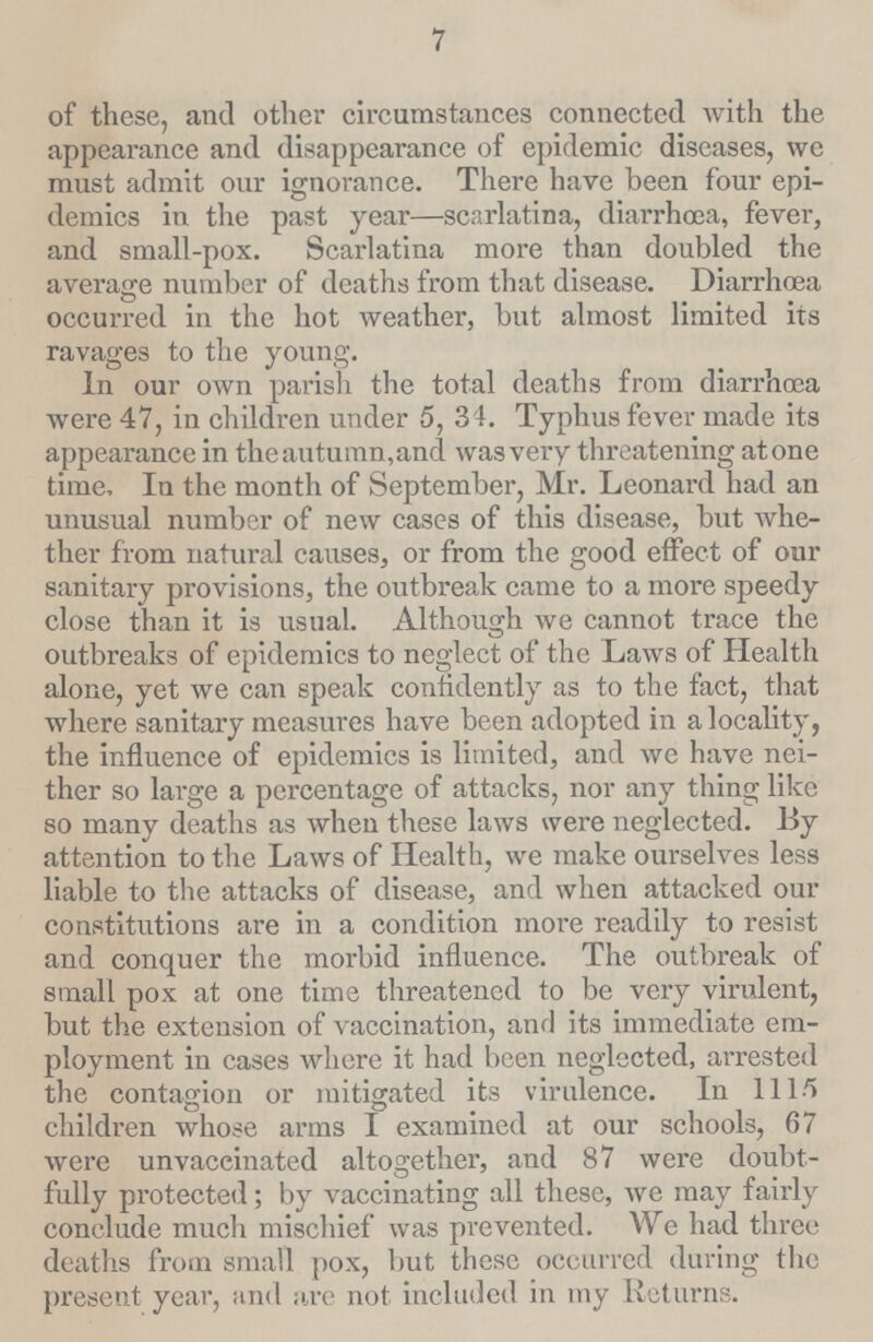 7 of these, and other circumstances connected with the appearance and disappearance of epidemic diseases, we must admit our ignorance. There have been four epi demics in the past year—scarlatina, diarrhœa, fever, and small-pox. Scarlatina more than doubled the average number of deaths from that disease. Diarrhœa occurred in the hot weather, but almost limited its ravages to the young. In our own parish the total deaths from diarrhoea were 47, in children under 5, 34. Typhus fever made its appearance in the autumn, and was very threatening atone time. In the month of September, Mr. Leonard had an unusual number of new cases of this disease, but whe ther from natural causes, or from the good effect of our sanitary provisions, the outbreak came to a more speedy close than it is usual. Although we cannot trace the outbreaks of epidemics to neglect of the Laws of Health alone, yet we can speak confidently as to the fact, that where sanitary measures have been adopted in a locality, the influence of epidemics is limited, and we have nei ther so large a percentage of attacks, nor any thing like so many deaths as when these laws were neglected. By attention to the Laws of Health, we make ourselves less liable to the attacks of disease, and when attacked our constitutions are in a condition more readily to resist and conquer the morbid influence. The outbreak of small pox at one time threatened to be very virulent, but the extension of vaccination, and its immediate em ployment in cases where it had been neglected, arrested the contagion or mitigated its virulence. In 111/5 children whose arms I examined at our schools, 67 were unvaccinated altogether, and 87 were doubt fully protected; by vaccinating all these, we may fairly conclude much mischief was prevented. We had three deaths from small pox, but these occurred during the present year, and are not included in my Returns.