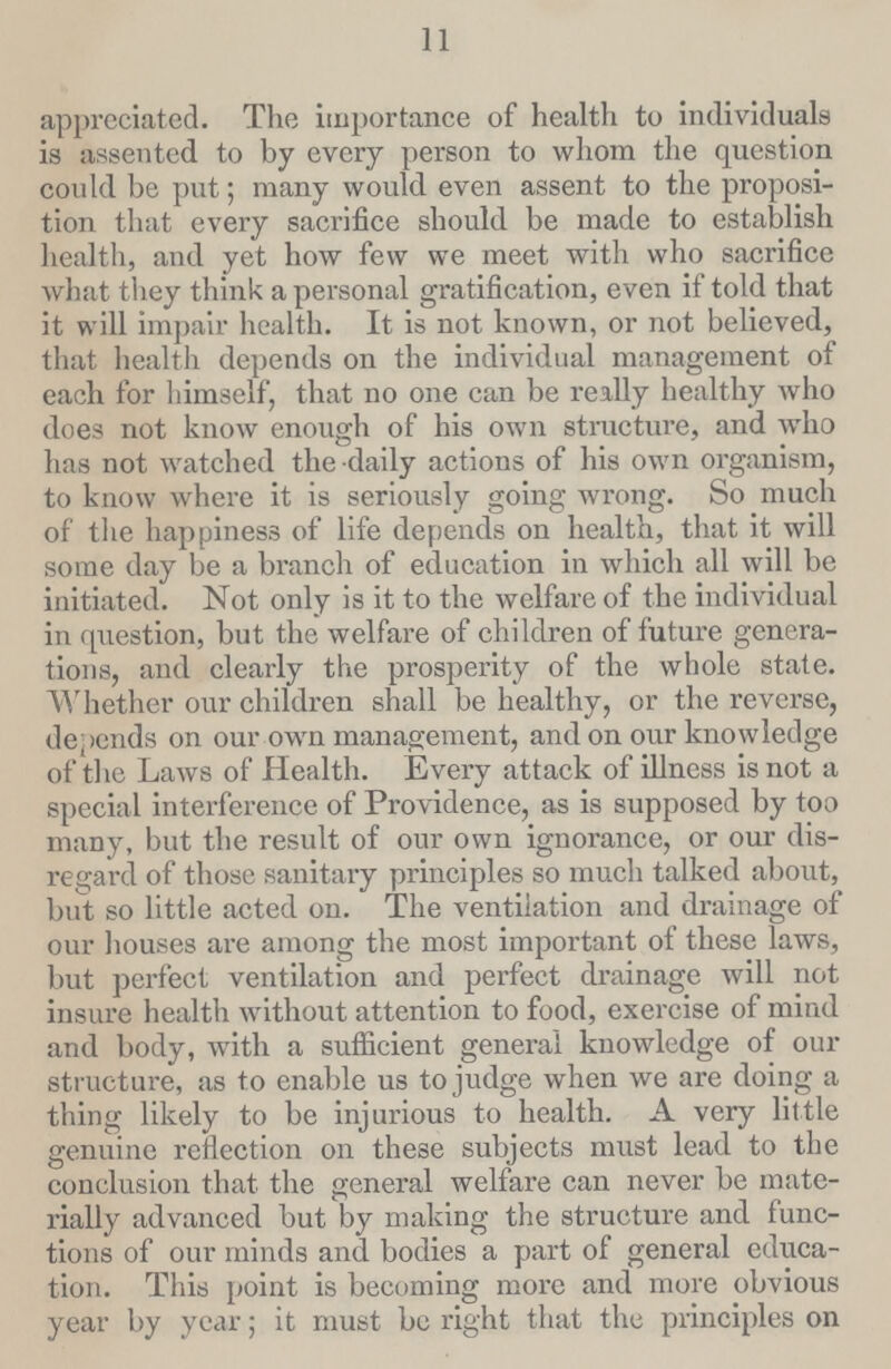 11 appreciated. The importance of health to individuals is assented to by every person to whom the question could be put; many would even assent to the proposi tion that every sacrifice should be made to establish health, and yet how few we meet with who sacrifice what they think a personal gratification, even if told that it will impair health. It is not known, or not believed, that health depends on the individual management of each for himself, that no one can be really healthy who does not know enough of his own structure, and who has not watched the daily actions of his own organism, to know where it is seriously going wrong. So much of the happiness of life depends on health, that it will some day be a branch of education in which all will be initiated. Not only is it to the welfare of the individual in question, but the welfare of children of future genera tions, and clearly the prosperity of the whole state. Whether our children shall be healthy, or the reverse, depends on our own management, and on our knowledge of the Laws of Health. Every attack of illness is not a special interference of Providence, as is supposed by too many, but the result of our own ignorance, or our dis regard of those sanitary principles so much talked about, but so little acted on. The ventilation and drainage of our houses are among the most important of these laws, but perfect ventilation and perfect drainage will not insure health without attention to food, exercise of mind and body, with a sufficient general knowledge of our structure, as to enable us to judge when we are doing a thing likely to be injurious to health. A very little genuine reflection on these subjects must lead to the conclusion that the general welfare can never be mate rially advanced but by making the structure and func tions of our minds and bodies a part of general educa tion. This point is becoming more and more obvious year by year; it must be right that the principles on