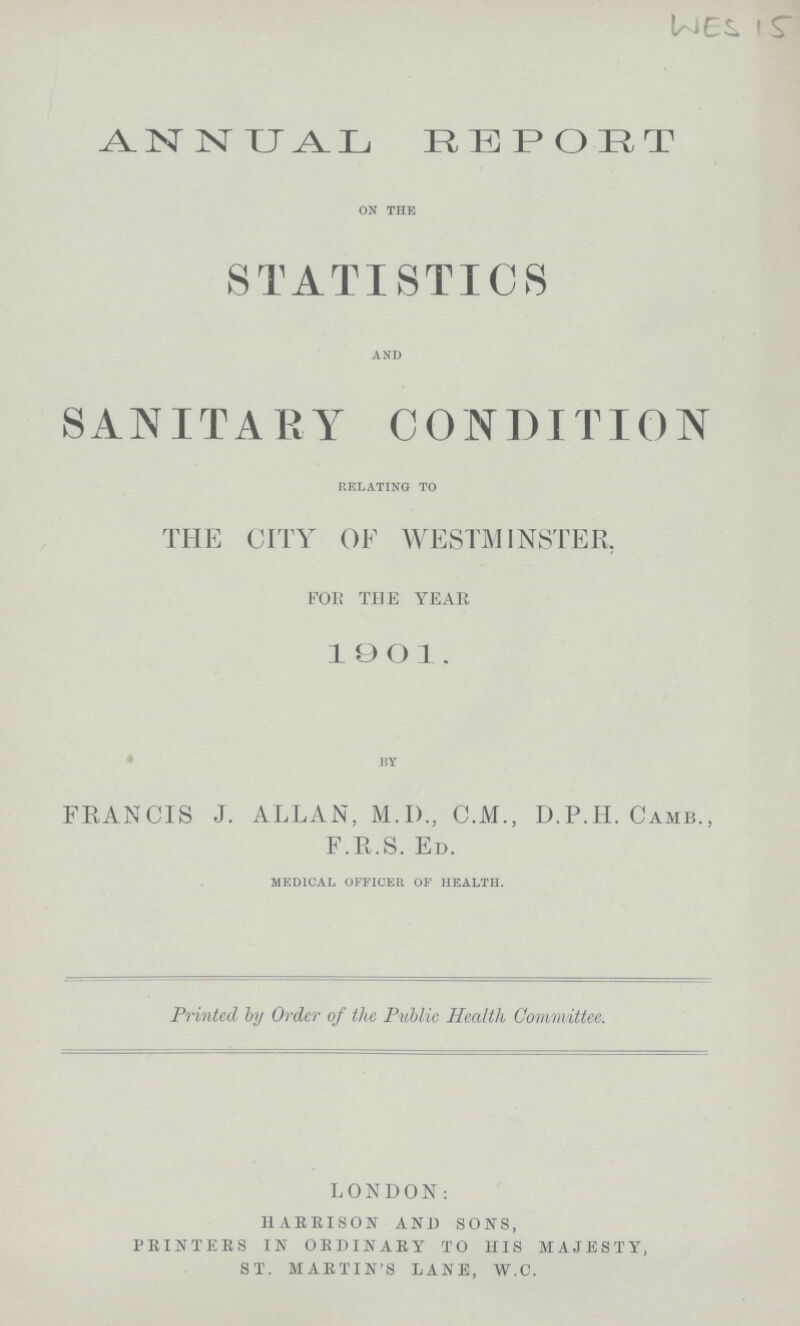 WES 15 ANNUAL REPORT on the STATISTICS and SANITARY CONDITION relating to THE CITY OF WESTMINSTER. FOR THE YEAR 1901. by FRANCIS J. ALLAN, M.D., C.M., D.P.H. Camd., F.R.S. Ed. medical officer of health. Printed by Order of the Public Health Committee. LONDON: harrison and sons, printers in ordinary to his majesty, st. martin's lane, w.c.