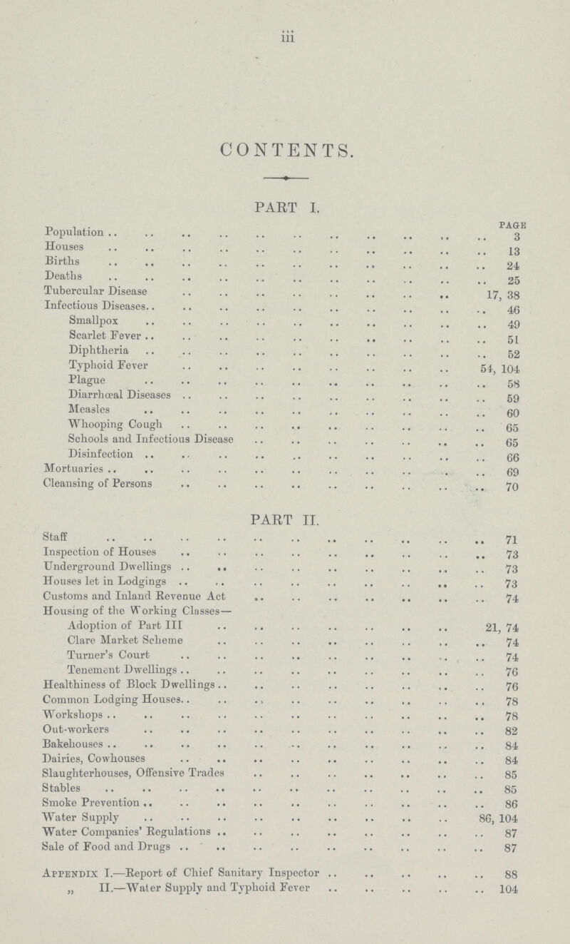 iii CONTENTS. PART I. page Population 3 Houses 13 Births 24 Deaths 25 Tubercular Disease 17, 38 Infectious Diseases 46 Smallpox 49 Scarlet Fever 5 1 Diphtheria 52 Typhoid Fever 54, 104 Plague 58 Diarrhœal Diseases 59 Measles 60 Whooping Cough 65 Schools and Infectious Disease 65 Disinfection 66 Mortuaries 69 Cleansing of Persons 70 PART II. Staff 71 Inspection of Houses 73 Underground Dwellings 73 Houses let in Lodgings 73 Customs and Inland Revenue Act 74 Housing of the Working Classes— Adoption of Part III 21,74 Clare Market Scheme 74 Turner's Court 74 Tenement Dwellings 76 Healthiness of Block Dwellings 76 Common Lodging Houses 78 Workshops 78 Out-workers 82 Bakehouses 84 Dairies, Cowhouses 84 Slaughterhouses, Offensive Trades 85 Stables 85 Smoke Prevention 86 Water Supply 86,104 Water Companies' Regulations 87 Sale of Food and Drugs 87 Appendix I.—Report of Chief Sanitary Inspector 88 „ II.—Water Supply and Typhoid Fever 104