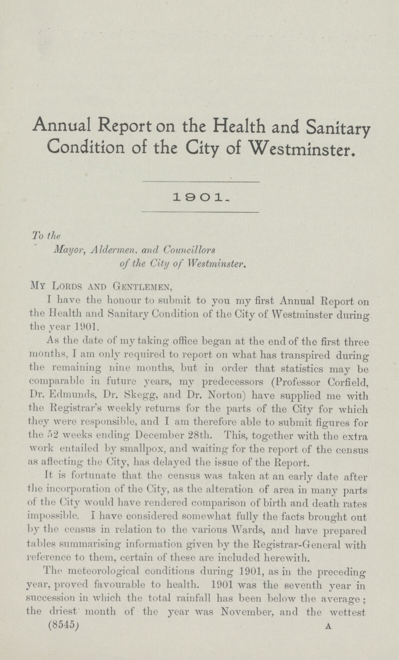 Annual Report on the Health and Sanitary Condition of the City of Westminster. 1901. To the Mayor, Aldermen, and Councillors of the City of Westminster. My Lords and Gentlemen, I have the honour to submit to you my first Annual Report on the Health and Sanitary Condition of the City of Westminster during the year 1901. As the date of my taking office began at the end of the first three months, I am only required to report on what has transpired during the remaining nine months, but iu order that statistics may be comparable in future years, my predecessors (Professor Corfield, Dr. Edmunds, Dr. Skegg, and Dr. Norton) have supplied me with the Registrar's weekly returns for the parts of the City for which they were responsible, and I am therefore able to submit figures for the 52 weeks ending December 28th. This, together with the extra work entailed by smallpox, and waiting for the report of the census as afiecting the City, has delayed the issue of the Report. It is fortunate that the census was taken at an early date after the incorporation of the City, as the alteration of area in many parts of the City would have rendered comparison of birth and death rates impossible. I have considered somewhat fully the facts brought out by the census in relation to the various Wards, and have prepared tables summarising information given by the Registrar-General with reference to them, certain of these are included herewith. The meteorological conditions during 1901, as in the preceding year, proved favourable to health. 1901 was the seventh year hi succession in which the total rainfall has been below the average; the driest month of the year was November, and the wettest (8545; A