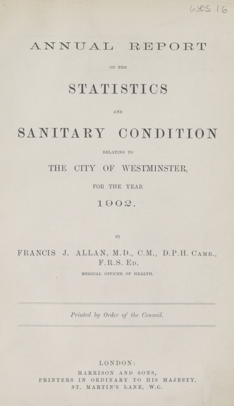 WES 16 ANNUAL REPORT ON THE STATISTICS AND SANITARY CONDITION RELATING TO THE CITY OF WESTMINSTER. FOR THE YEAR 1902, BY FRANCIS J. ALLAN, M.D., C.M., D.P.H. CAMB., F.R.S. ED. MEDICAL OFFICER OF HEALTH. Printed by Order of the Council. LONDON: HARRISON AND SONS, PRINTERS IN ORDINARY TO HIS MAJESTY, ST. MARTIN'S LANE, W.C.