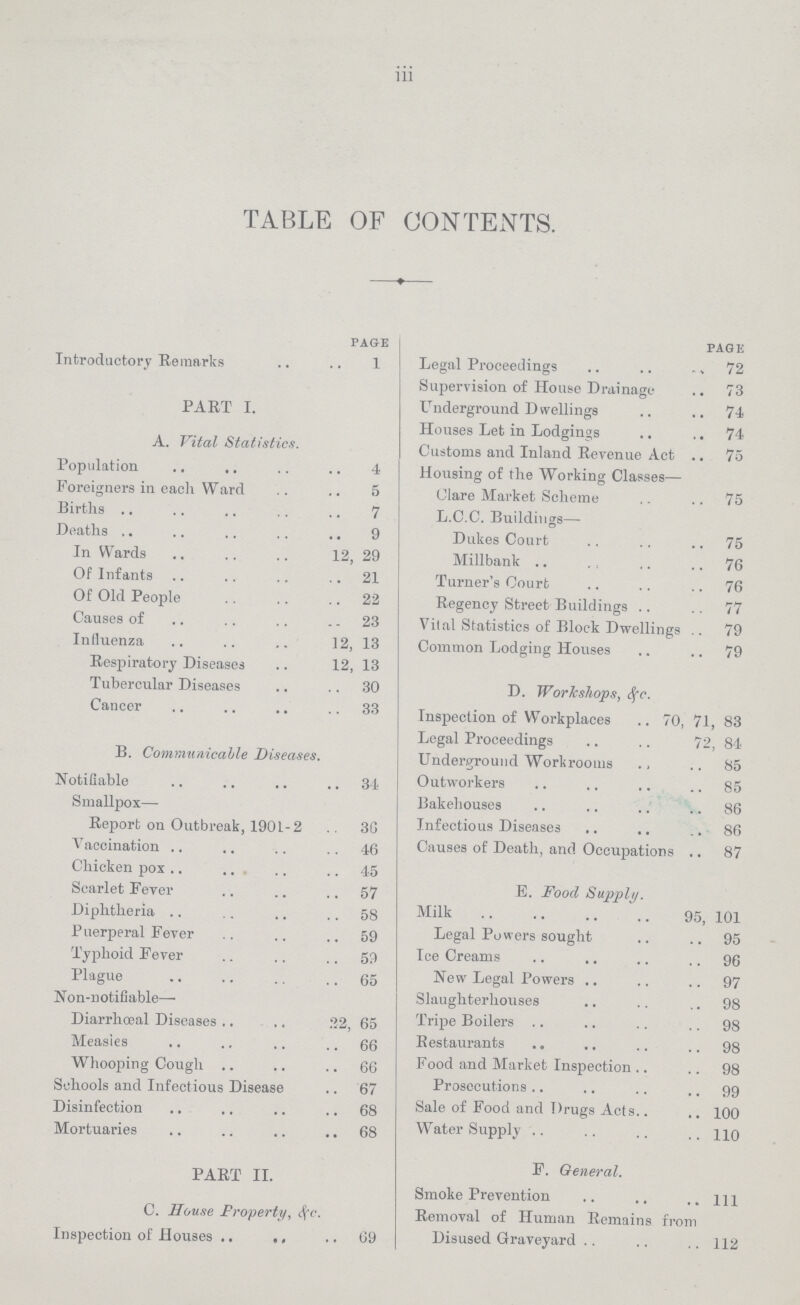 iii TABLE OF CONTENTS. PAGE Introductory Remarks 1 PART I. A. Vital Statistics. Population 4 Foreigners in each Ward 5 Births 7 Deaths 9 In Wards 12, 29 Of Infants 21 Of Old People 22 Causes of 23 Influenza 12, 13 Respiratory Diseases 12, 13 Tubercular Diseases 30 Cancer 33 B. Communicable Diseases. Notifiable 34 Smallpox— Report on Outbreak, 1901-2 36 Vaccination 46 Chicken pox 45 Scarlet Fever 57 Diphtheria 58 Puerperal Fever 59 Typhoid Fever 59 Plague 65 Non-notifiable— Diarrhœal Diseases 22, 65 Measies 66 Whooping Cough 66 Schools and Infectious Disease 67 Disinfection 68 Mortuaries 68 PART II. C. House Property, &c. Inspection of Bouses 69 PAGE Legal Proceedings 72 Supervision of House Drainage 73 Underground Dwellings 74 Houses Let in Lodgings 74 Customs and Inland Revenue Act 75 Housing of the Working Classes— Clare Market Scheme 75 L.C.C. Buildings— Dukes Court 75 Millbank 76 Turner's Court 76 Regency Street Buildings 77 Vital Statistics of Block Dwellings 79 Common Lodging Houses 79 D. Workshops, &c. Inspection of Workplaces 70, 71, 83 Legal Proceedings 72, 84 Underground Workrooms 85 Outworkers 85 Bakehouses 86 Infectious Diseases 86 Causes of Death, and Occupations 87 E. Food Supply. Milk 95, 101 Legal Powers sought 95 Ice Creams 96 New Legal Powers 97 Slaughterhouses 98 Tripe Boilers 98 Restaurants 98 Food and Market Inspection 98 Prosecutions 99 Sale of Food and Drugs Acts 100 Water Supply 110 F. General. Smoke Prevention 1ll Removal of Human Remains from Disused Graveyard 112