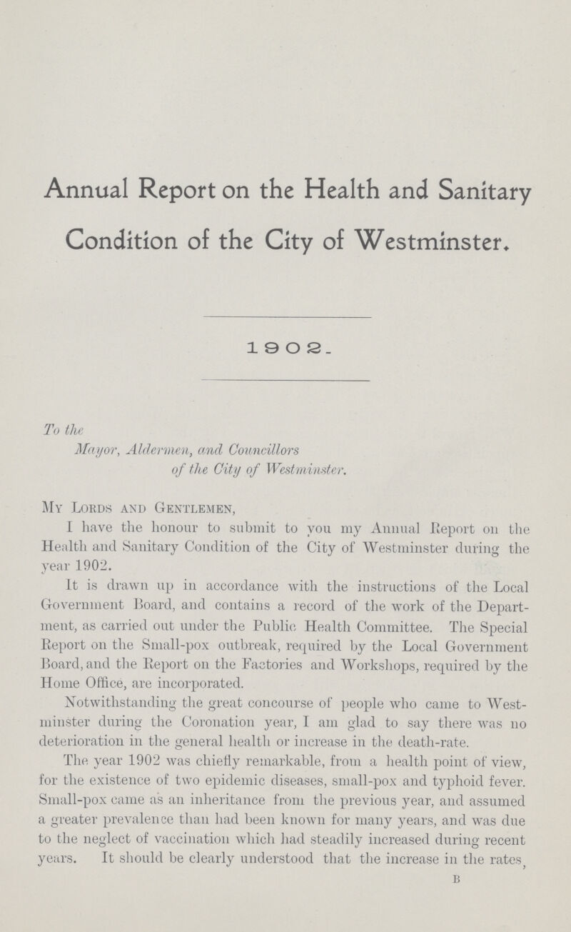Annual Report on the Health and Sanitary Condition of the City of Westminster. 1902. To the Mayor, Aldermen, and Councillors of the City of Westminster. My Lords and Gentlemen, I have the honour to submit to you my Annual Report on the Health and Sanitary Condition of the City of Westminster during the year 1902. It is drawn up in accordance with the instructions of the Local Government Board, and contains a record of the work of the Depart ment, as carried out under the Public Health Committee. The Special Report on the Small-pox outbreak, required by the Local Government Board, and the Report on the Factories and Workshops, required by the Home Office, are incorporated. Notwithstanding the great concourse of people who came to West minster during the Coronation year, I am glad to say there was no deterioration in the general health or increase in the death-rate. The year 1902 was chiefly remarkable, from a health point of view, for the existence of two epidemic diseases, small-pox and typhoid fever. Small-pox came as an inheritance from the previous year, and assumed a greater prevalence than had been known for many years, and was due to the neglect of vaccination which had steadily increased during recent years. It should be clearly understood that the increase in the rates, B