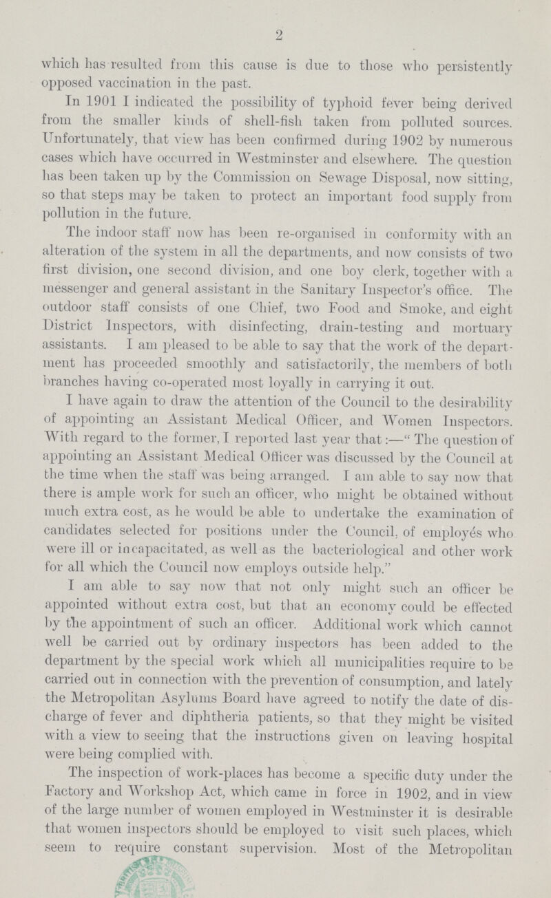 2 which has resulted from this cause is due to those who persistently opposed vaccination in the past. In 1901 I indicated the possibility of typhoid fever being derived from the smaller kinds of shell-fish taken from polluted sources. Unfortunately, that view has been confirmed during 1902 by numerous cases which have occurred in Westminster and elsewhere. The question has been taken up by the Commission on Sewage Disposal, now sitting, so that steps may be taken to protect an important food supply from pollution in the future. The indoor staff now has been re-organised in conformity with an alteration of the system in all the departments, and now consists of two first division, one second division, and one boy clerk, together with a messenger and general assistant in the Sanitary Inspector's office. The outdoor staff consists of one Chief, two Food and Smoke, and eight District Inspectors, with disinfecting, drain-testing and mortuary assistants. I am pleased to be able to say that the work of the depart ment has proceeded smoothly and satisfactorily, the members of both branches having co-operated most loyally in carrying it out. I have again to draw the attention of the Council to the desirability of appointing an Assistant Medical Officer, and Women Inspectors. With regard to the former, I reported last year that:—The question of appointing an Assistant. Medical Officer was discussed by the Council at the time when the staff was being arranged. I am able to say now that there is ample work for such an officer, who might be obtained without much extra cost, as he would be able to undertake the examination of candidates selected for positions under the Council, of employes who were ill or incapacitated, as well as the bacteriological and other work for all which the Council now employs outside help. I am able to say now that not only might such an officer be appointed without extra cost, but that an economy could be effected by the appointment of such an officer. Additional work which cannot well be carried out by ordinary inspectors has been added to the department by the special work which all municipalities require to be carried out in connection with the prevention of consumption, and lately the Metropolitan Asylums Board have agreed to notify the date of dis charge of fever and diphtheria patients, so that they might be visited with a view to seeing that the instructions given on leaving hospital were being complied with. The inspection of work-places has become a specific duty under the Factory and Workshop Act, which came in force in 1902, and in view of the large number of women employed in Westminster it is desirable that women inspectors should be employed to visit such places, which seem to require constant supervision. Most of the Metropolitan