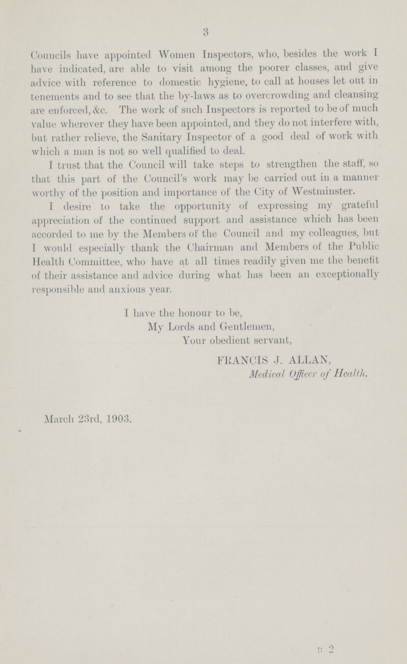3 Councils have appointed Women Inspectors, who, besides the work I have indicated, are able to visit among the poorer classes, and give advice with reference to domestic hygiene, to call at houses let out in tenements and to see that the by-laws as to overcrowding and cleansing are enforced, &c. The work of such Inspectors is reported to be of much value wherever they have been appointed, and they do not interfere with, but rather relieve, the Sanitary Inspector of a good deal of work with which a man is not so well qualified to deal. I trust that the Council will take steps to strengthen the staff, so that this part of the Council's work may be carried out in a manner worthy of the position and importance of the City of Westminster. I desire to take the opportunity of expressing my grateful appreciation of the continued support and assistance which has been accorded to me by the Members of the Council and my colleagues, but 1 would especially thank the Chairman and Members of the Public Health Committee, who have at all times readily given me the benefit of their assistance and advice during what has been an exceptionally responsible and anxious year. I have the honour to be, My Lords and Gentlemen, Your obedient servant, FRANCIS J. ALLAN, Medical Officer of Health. March 23rd, 1903.