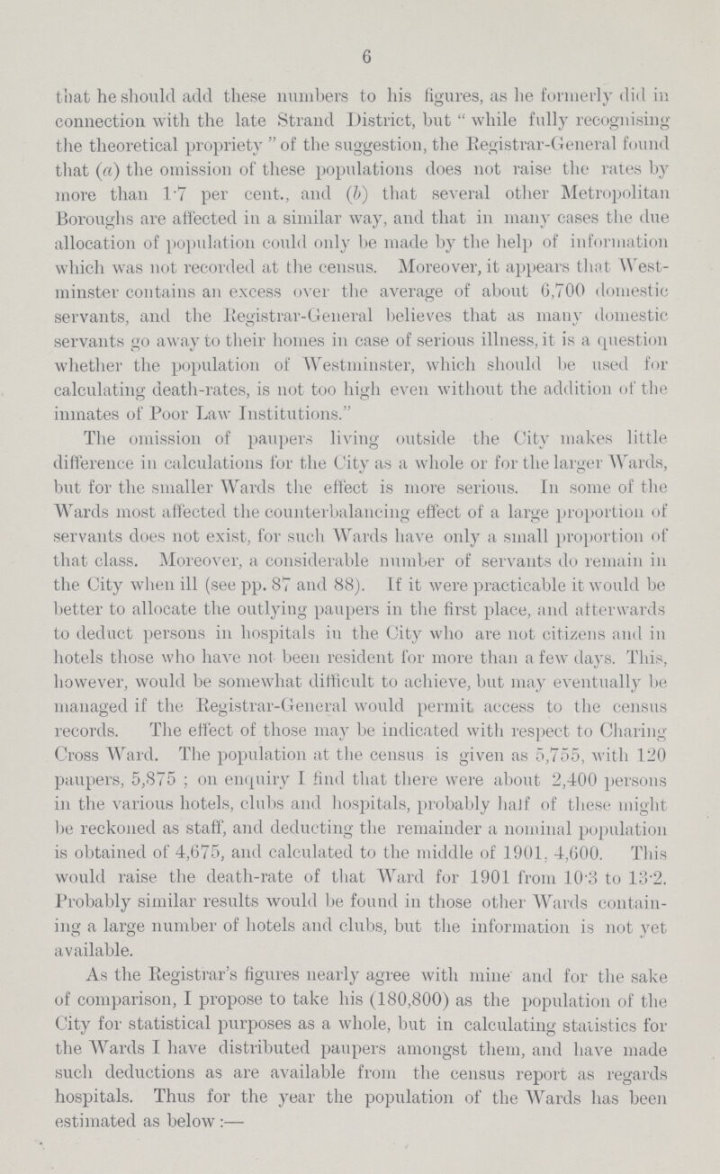 6 that he should add these numbers to his figures, as he formerly did in connection with the late Strand District, but while fully recognising the theoretical propriety of the suggestion, the Registrar-General found that (a) the omission of these populations does not raise the rates by more than 1.7 per cent., and (b) that several other Metropolitan Boroughs are affected in a similar way, and that in many cases the due allocation of population could only be made by the help of information which was not recorded at the census. Moreover, it appears that West minster contains an excess over the average of about 6,700 domestic servants, and the Registrar-General believes that as many domestic servants go away to their homes in case of serious illness, it is a question whether the population of Westminster, which should be used for calculating death-rates, is not too high even without the addition of the inmates of Poor Law Institutions. The omission of paupers living outside the City makes little difference in calculations for the City as a whole or for the larger Wards, but for the smaller Wards the effect is more serious. In some of the Wards most affected the counterbalancing effect of a large proportion of servants does not exist, for such Wards have only a small proportion of that class. Moreover, a considerable number of servants do remain in the City when ill (see pp. 87 and 88). If it were practicable it would be better to allocate the outlying paupers in the first place, and afterwards to deduct persons in hospitals in the City who are not citizens and in hotels those who have not. been resident for more than a few days. This, however, would be somewhat difficult to achieve, but may eventually be managed if the Registrar-General would permit access to the census records. The effect of those may be indicated with respect to Charing Cross Ward. The population at the census is given as 5,755, with 120 paupers, 5,875; on enquiry I find that there were about 2,400 persons in the various hotels, clubs and hospitals, probably haJf of these might be reckoned as staff, and deducting the remainder a nominal population is obtained of 4,675, and calculated to the middle of 1901, 4,600. This would raise the death-rate of that Ward for 1901 from 10:3 to 13.2. Probably similar results would be found in those other Wards contain ing a large number of hotels and clubs, but the information is not yet available. As the Registrar's figures nearly agree with mine and for the sake of comparison, I propose to take his (180,800) as the population of the City for statistical purposes as a whole, but in calculating statistics for the Wards I have distributed paupers amongst them, and have made such deductions as are available from the census report as regards hospitals. Thus for the year the population of the Wards has been estimated as below:—