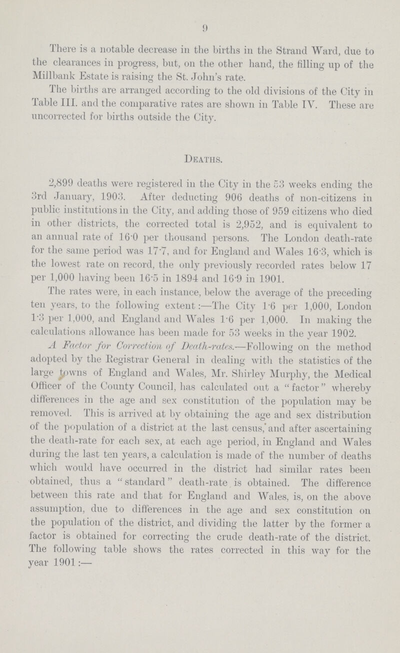 9 There is a notable decrease in the births in the Strand Ward, due to the clearances in progress, but, on the other hand, the filling up of the Millbank Estate is raising the St. John's rate. The births are arranged according to the old divisions of the City in Table III. and the comparative rates are shown in Table IV. These are uncorrected for births outside the City. Deaths. 2,899 deaths were registered in the City in the 53 weeks ending the 3rd January, 1903. After deducting 906 deaths of non-citizens in public institutions in the City, and adding those of 959 citizens who died in other districts, the corrected total is 2,952, and is equivalent to an annual rate of 16 0 per thousand persons. The London death-rate for the same period was 17*7, and for England and Wales 16.3, which is the lowest rate on record, the only previously recorded rates below 17 per 1,000 having been 16.5 in 1894 and 16.9 in 1901. The rates were, in each instance, below the average of the preceding ten years, to the following extent:—The City l.6 per 1,000, London 1.3 per 1,000, and England and Wales 1.6 per 1,000. In making the calculations allowance has been made for 53 weeks in the year 1902. A Factor for Correction of Death-rates.—Following on the method adopted by the Registrar General in dealing with the statistics of the large towns of England and Wales, Mr. Shirley Murphy, the Medical Officer of the County Council, has calculated out a factor whereby differences in the age and sex constitution of the population may be removed. This is arrived at by obtaining the age and sex distribution of the population of a district at the last census, and after ascertaining the death-rate for each sex, at each age period, in England and Wales during the last ten years, a calculation is made of the number of deaths which would have occurred in the district had similar rates been obtained, thus a standard death-rate is obtained. The difference between this rate and that for England and Wales, is, on the above assumption, due to differences in the age and sex constitution on the population of the district, and dividing the latter by the former a factor is obtained for correcting the crude death-rate of the district. The following table shows the rates corrected in this way for the year 1901:—