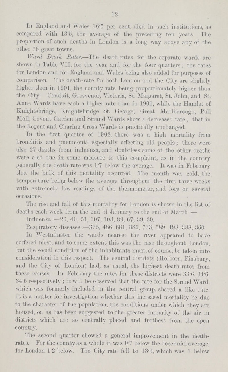 12 In England and Wales 165 per cent. died in such institutions, as compared with 13.5, the average of the preceding ten years. The proportion of such deaths in London is a long way above any of the other 76 great towns. Ward Death Bates.—The death-rates for the separate wards are shown in Table VII. for the year and for the four quarters; the rates for London and for England and Wales being also added for purposes of comparison. The death-rate for both London and the City are slightly higher than in 1901, the county rate being proportionately higher than the City. Conduit, Grosvenor, Victoria, St. Margaret, St. John, and St. Anne Wards have each a higher rate than in 1901, while the Hamlet of Knightsbridge, Knightsbridge St. George, Great Marlborough, Pall Mall, Covent Garden and Strand Wards show a decreased rate; that in the Regent and Charing Cross Wards is practically unchanged. In the first quarter of 1902, there was a high mortality from bronchitis and pneumonia, especially affecting old people; there were also 27 deaths from influenza, and doubtless some of the other deaths were also due in some measure to this complaint, as in the country generally the death-rate was 1.7 below the average. It was in February that the bulk of this mortality occurred. The month was cold, the temperature being below the average throughout the first three weeks with extremely low readings of the thermometer, and fogs on several occasions. The rise and fall of this mortality for London is shown in the list of deaths each week from the end of January to the end of March:— Influenza:-26, 40, 51, 107, 103, 89, 67, 39, 30. Respiratory diseases:—375, 486, 681, 885, 733, 589, 498, 388, 360. In Westminster the wards nearest the river appeared to have suffered most, and to some extent this was the case throughout London, but the social condition of the inhabitants must, of course, be taken into consideration in this respect. The central districts (Holborn, Finsbury, and the City of London) had, as usual, the highest death-rates from these causes. In February the rates for these districts were 33.6, 34.6, 34'6 respectively ; it will be observed that the rate for the Strand Ward, which was formerly included in the central group, shared a like rate. It is a matter for investigation whether this increased mortality be due to the character of the population, the conditions under which they are housed, or, as has been suggested, to the greater impurity of the air in districts which are so centrally placed and furthest from the open country. The second quarter showed a general improvement in the death rates. For the county as a whole it was 0.7 below the decennial average, for London 1.2 below. The City rate fell to 13.9, which was 1 below
