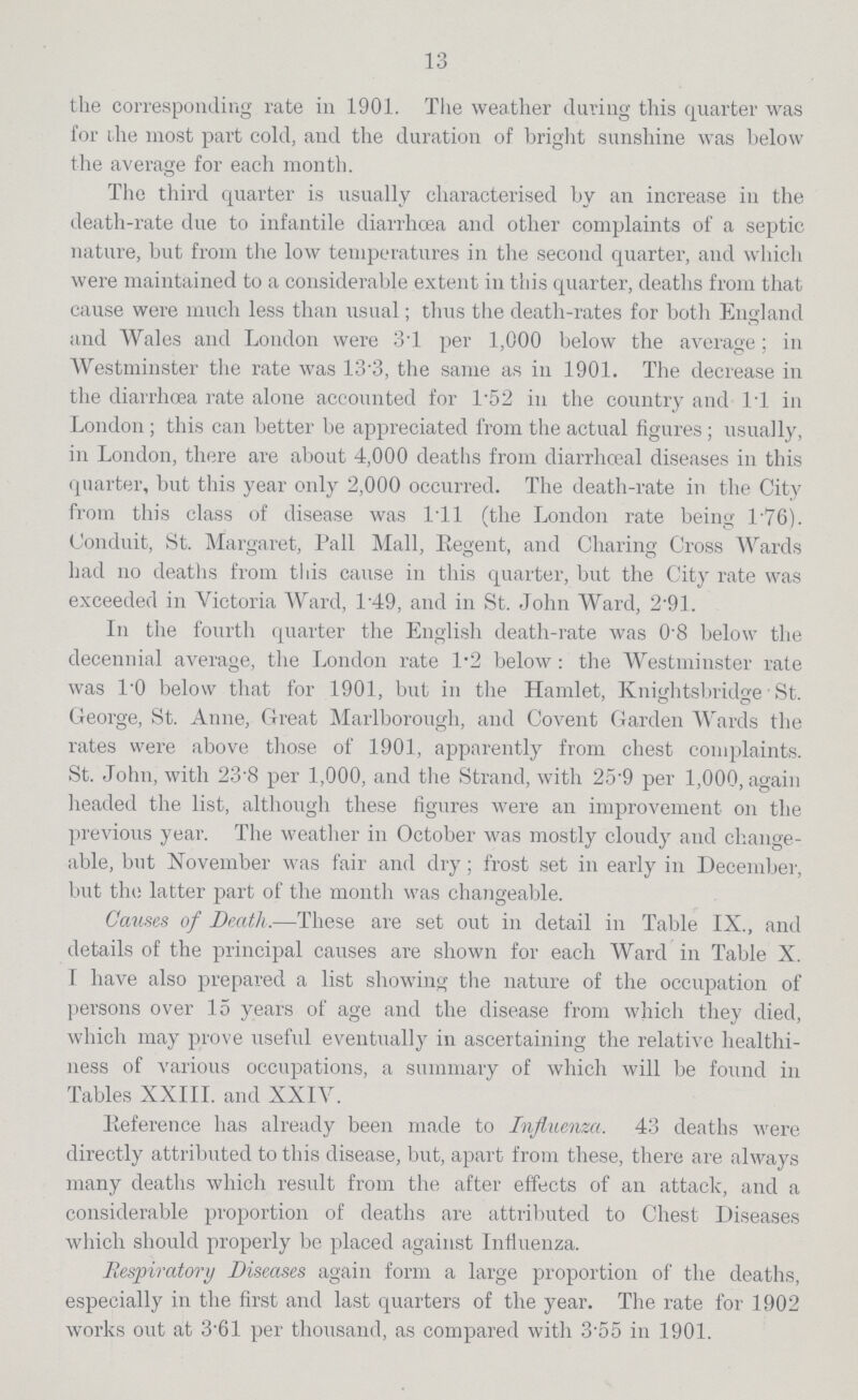 13 the corresponding rate in 1901. The weather during this quarter was for the most part cold, and the duration of bright sunshine was below the average for each month. The third quarter is usually characterised by an increase in the death-rate due to infantile diarrhoea and other complaints of a septic nature, but from the low temperatures in the second quarter, and which were maintained to a considerable extent in this quarter, deaths from that cause were much less than usual; thus the death-rates for both England and Wales and London were 3.1 per 1,000 below the average; in Westminster the rate was 13.3, the same as in 1901. The decrease in the diarrhoea rate alone accounted for 1.52 in the country and l.l in London; this can better be appreciated from the actual figures; usually, in London, there are about 4,000 deaths from diarrhoeal diseases in this quarter, but this year only 2,000 occurred. The death-rate in the City from this class of disease was 1.ll (the London rate being 1.76). Conduit, St. Margaret, Pall Mall, Regent, and Charing Cross Wards had no deaths from this cause in this quarter, but the City rate was exceeded in Victoria Ward, 149, and in St. John Ward, 2.91. In the fourth quarter the English death-rate was 0.8 below the decennial average, the London rate 1.2 below: the Westminster rate was l.O below that for 1901, but in the Hamlet, Knightsbridge St. George, St. Anne, Great Marlborough, and Covent Garden Wards the rates were above those of 1901, apparently from chest complaints. St. John, with 23.8 per 1,000, and the Strand, with 25.9 per 1,000, again headed the list, although these figures were an improvement on the previous year. The weather in October was mostly cloudy and change able, but November was fair and dry; frost set in early in December, but the latter part of the month was changeable. Causes of Death.—These are set out in detail in Table IX., and details of the principal causes are shown for each Ward in Table X. I have also prepared a list showing the nature of the occupation of persons over 15 years of age and the disease from which they died, which may prove useful eventually in ascertaining the relative healthi ness of various occupations, a summary of which will be found in Tables XXIII. and XXIV. Reference has already been made to Influenza. 43 deaths were directly attributed to this disease, but, apart from these, there are always many deaths which result from the after effects of an attack, and a considerable proportion of deaths are attributed to Chest Diseases which should properly be placed against Influenza. Respiratory Diseases again form a large proportion of the deaths, especially in the first and last quarters of the year. The rate for 1902 works out at 3.61 per thousand, as compared with 3.55 in 1901.