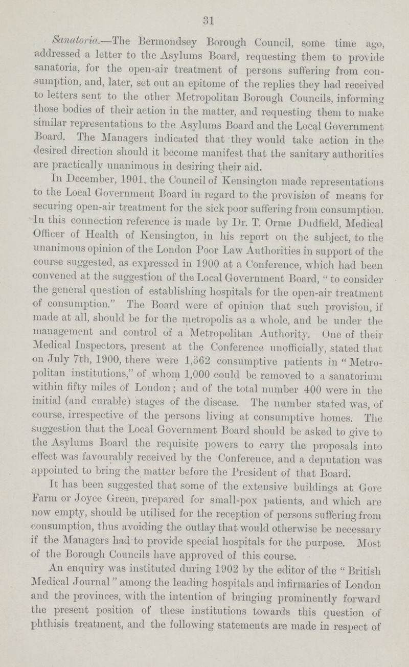 31 Sanatoria.—The Bermondsey Borough Council, some time ago, addressed a letter to the Asylums Board, requesting them to provide sanatoria, for the open-air treatment of persons suffering from con sumption, and, later, set out an epitome of the replies they had received to letters sent to the other Metropolitan Borough Councils, informing those bodies of their action in the matter, and requesting them to make similar representations to the Asylums Board and the Local Government Board. The Managers indicated that they would take action in the desired direction should it become manifest that the sanitary authorities are practically unanimous in desiring their aid. In December, 1901, the Council of Kensington made representations to the Local Government Board in regard to the provision of means for securing open-air treatment for the sick poor suffering from consumption. In this connection reference is made by Dr. T. Orme Dudfield, Medical Officer of Health of Kensington, in his report on the subject, to the unanimous opinion of the London Poor Law Authorities in support of the course suggested, as expressed in 1900 at a Conference, which had been convened at the suggestion of the Local Government Board, to consider the general question of establishing hospitals for the open-air treatment of consumption. The Board were of opinion that such provision, if made at all, should be for the metropolis as a whole, and be under the management and control of a Metropolitan Authority. One of their Medical Inspectors, present at the Conference unofficially, stated that on July 7th, 1900, there were 1,562 consumptive patients in Metro politan institutions, of whom 1,000 could be removed to a sanatorium within fifty miles of London; and of the total number 400 were in the initial (and curable) stages of the disease. The number stated was, of course, irrespective of the persons living at consumptive homes. The suggestion that the Local Government Board should be asked to give to the Asylums Board the requisite powers to carry the proposals into effect was favourably received by the Conference, and a deputation was appointed to bring the matter before the President of that Board. It has been suggested that some of the extensive buildings at Gore Farm or Joyce Green, prepared for small-pox patients, and which are now empty, should be utilised for the reception of persons suffering from consumption, thus avoiding the outlay that would otherwise be necessary if the Managers had to provide special hospitals for the purpose. Most of the Borough Councils have approved of this course. An enquiry was instituted during 1902 by the editor of the British Medical Journal among the leading hospitals and infirmaries of London and the provinces, with the intention of bringing prominently forward the present position of these institutions towards this question of phthisis treatment, and the following statements are made in respect of