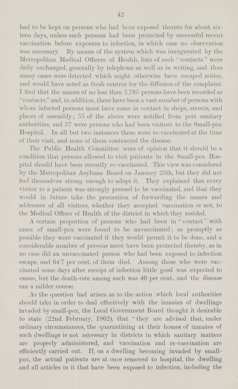 42 had to be kept on persons who had been exposed thereto for about six teen days, unless such persons had been protected by successful recent vaccination before exposure to infection, in which case no observation was necessary. By means of the system which was inaugurated by the Metropolitan Medical Officers of Health, lists of such contacts were daily exchanged, generally by telephone as well as in writing, and thus many cases were detected which might otherwise have escaped notice, and would have acted as fresh centres for the diffusion of the complaint. I find that the names of no less than 5,785 persons have been recorded as contacts, and, in addition, there have been a vast number of persons with whom infected persons must have come in contact in shops, streets, and places of assembly; 55 of the above were notified from port sanitary authorities, and 57 were persons who had been visitors to the Small-pox Hospital. In all but two instances these were re-vaccinated at the time of their visit, and none of them contracted the disease. The Public Health Committee were of opinion that it should be a condition that persons allowed to visit patients in the Small-pox Hos pital should have been recently re-vaccinated. This view was considered by the Metropolitan Asylums Board on January 25th, but they did not feel themselves strong enough to adopt it. They explained that every visitor to a patient was strongly pressed to be vaccinated, and that they would in future take the precaution of forwarding the names and addresses of all visitors, whether they accepted vaccination or not, to the Medical Officer of Health of the district in which they resided. A certain proportion of persons who had been in contact with cases of small-pox were found to be unvaccinated; as promptly as possible they were vaccinated if they would permit it to be done, and a considerable number of persons must have been protected thereby, as in no case did an unvaccinated person who had been exposed to infection escape, and 64.7 per cent. of them died. Among those who were vac cinated some days after receipt of infection little good was expected to ensue, but the death-rate among such was 40 per cent., and the disease ran a milder course. As the question had arisen as to the action which local authorities should take in order to deal effectively with the inmates of dwellings invaded by small-pox, the Local Government Board thought it desirable to state (22nd February, 1902), that  they are advised that, under ordinary circumstances, the quarantining at their homes of inmates of such dwellings is not necessary in districts in which sanitary matters are properly administered, and vaccination and re-vaccination are efficiently carried out. If, on a dwelling becoming invaded by small pox, the actual patients are at once removed to hospital, the dwelling and all articles in it that have been exposed to infection, including the