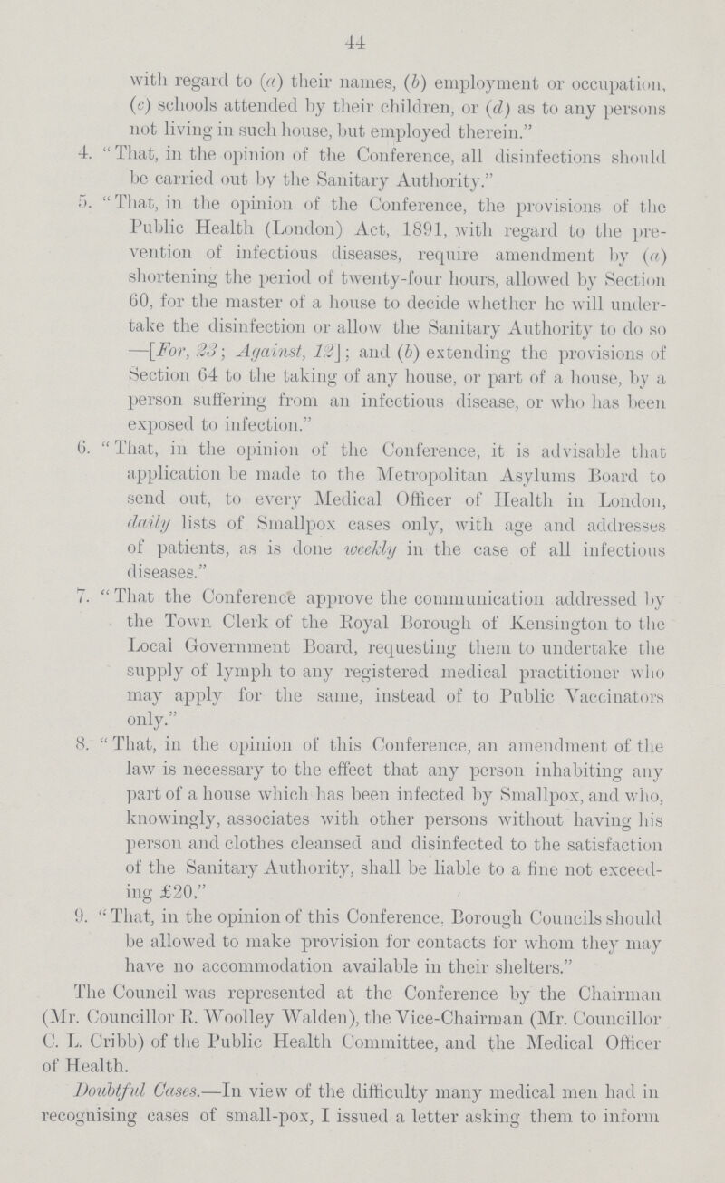44 with regard to (a) their names, (b) employment or occupation, (c) schools attended by their children, or (d) as to any persons not living in such house, but employed therein. 4. That, in the opinion of the Conference, all disinfections should be carried out by the Sanitary Authority. 5. That, in the opinion of the Conference, the provisions of the Public Health (London) Act, 1891, with regard to the pre vention of infectious diseases, require amendment by (a) shortening the period of twenty-four hours, allowed by Section (30, for the master of a house to decide whether he will under take the disinfection or allow the Sanitary Authority to do so —\For, 23; Against, 12]; and (b) extending the provisions of Section 64 to the taking of any house, or part of a house, by a person suffering from an infectious disease, or who has been exposed to infection. 6. That, in the opinion of the Conference, it is advisable that application be made to the Metropolitan Asylums Board to send out, to every Medical Officer of Health in London, daily lists of Smallpox cases only, with age and addresses of patients, as is done weekly in the case of all infectious diseases. 7. That the Conference approve the communication addressed by the Town Clerk of the Royal Borough of Kensington to the Local Government Board, requesting them to undertake the supply of lymph to any registered medical practitioner who may apply for the same, instead of to Public Vaccinators only. 8. That, in the opinion of this Conference, an amendment of the law is necessary to the effect that any person inhabiting any part of a house which has been infected by Smallpox, and who, knowingly, associates with other persons without having his person and clothes cleansed and disinfected to the satisfaction of the Sanitary Authority, shall be liable to a fine not exceed ing £20. 9. That, in the opinion of this Conference, Borough Councils should be allowed to make provision for contacts for whom they may have no accommodation available in their shelters. The Council was represented at the Conference by the Chairman (Mr. Councillor R. Woolley Walden), the Vice-Chairman (Mr. Councillor C. L. Cribb) of the Public Health Committee, and the Medical Officer of Health. Doubtful Cases.—In view of the difficulty many medical men had in recognising cases of small-pox, I issued a letter asking them to inform